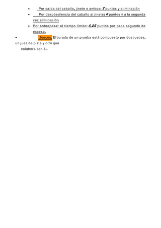 • , : 8Por caída del caballo jinete o ambos puntos y eliminación
• : 4Por desobediencia del caballo al jinete puntos y a la segunda
vez eliminación
• : 0,25Por sobrepasar el tiempo límite puntos por cada segundo de
.exceso
• .Jueces ,El jurado de un prueba está compuesto por dos jueces
un juez de pista y otro que
.colabora con él
 