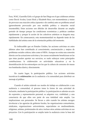 Arte y activismo
Fury, WAC, Guerrilla Girls o el grupo de San Diego en el que colaboran artistas
como David Avalos, Louis Hock y Elizabeth Sisco, son momentáneas y tratan
de provocar una reacción crítica (opuesta o de cambio) ante un problema actual
(generalmente provocado por una medida política o situación social
insostenible). Estas acciones son difíciles de desarrollar durante un amplio
periodo de tiempo porque las condiciones económicas y políticas cambian
rápidamente y porque la acción de los colectivos artísticos se desgasta muy
rápidamente. En consecuencia, esta momentaneidad no depende tanto de las
habilidades del artista como de la orientación política del momento.
Es indiscutible que en Estados Unidos, las acciones activistas en estos
últimos años han contribuido al conocimiento, concienciación y mejora de
problemas sociales críticos, tales como el SIDA. Aunque no exista una conexión
directa con las actuaciones activistas y las causas socialmente beneficiosas en las
que éstas pueden aportar sus servicios, se suele subrayar como principales
contribuciones: la colaboración en actividades educativas y en la
desmitificación de los estereotipos con los que la cultura de consumo de masas
nos bombardea diaria y directamente.
En cuarto lugar, la participación pública. Las acciones activistas
incentivan la colaboración con la audiencia o la comunidad para distribuir un
mensaje al público.
Cuando el artista extiende sus modos de trabajo en colaboración a una
audiencia o comunidad, el proceso toma la forma de una actividad de
inclusión, mediante la participación pública. La participación es además un acto
de expresión y representación personal, se adquiere voz, visibilidad, y una
consciencia de que ellos son parte de una totalidad más amplia. Las
implicaciones son personales. Se llevan a cabo cuando los artistas escogen
involucrar a las agencias de gobierno locales, las organizaciones comunitarias,
sindicatos, organizaciones universitarias, especialistas en medioambiente,
religiones, artistas, profesionales de arte e incluso otros artistas activistas en sus
proyectos. Con la participación se amplía tanto la audiencia como la base del
140
 