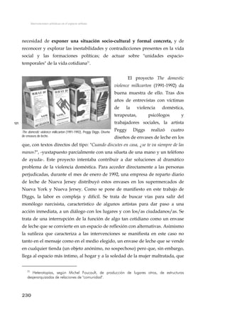Intervenciones artísticas en el espacio urbano
necesidad de exponer una situación socio-cultural y formal concreta, y de
reconocer y explorar las inestabilidades y contradicciones presentes en la vida
social y las formaciones políticas; de actuar sobre "unidades espacio-
temporales" de la vida cotidiana21
.
El proyecto The domestic
violence milkcarton (1991-1992) da
buena muestra de ello. Tras dos
años de entrevistas con víctimas
de la violencia doméstica,
terapeutas, psicólogos y
trabajadores sociales, la artista
Peggy Diggs realizó cuatro
diseños de envases de leche en los
que, con textos directos del tipo: "Cuando discutes en casa, ¿se te va siempre de las
manos?", -yuxtapuesto parcialmente con una silueta de una mano y un teléfono
de ayuda-. Este proyecto intentaba contribuir a dar soluciones al dramático
problema de la violencia doméstica. Para acceder directamente a las personas
perjudicadas, durante el mes de enero de 1992, una empresa de reparto diario
de leche de Nueva Jersey distribuyó estos envases en los supermercados de
Nueva York y Nueva Jersey. Como se pone de manifiesto en este trabajo de
Diggs, la labor es compleja y difícil. Se trata de buscar vías para salir del
monólogo narcisista, característico de algunos artistas para dar paso a una
acción inmediata, a un diálogo con los lugares y con los/as ciudadanos/as. Se
trata de una interrupción de la función de algo tan cotidiano como un envase
de leche que se convierte en un espacio de reflexión con alternativas. Asimismo
la sutileza que caracteriza a las intervenciones se manifiesta en este caso no
tanto en el mensaje como en el medio elegido, un envase de leche que se vende
en cualquier tienda (un objeto anónimo, no sospechoso) pero que, sin embargo,
llega al espacio más íntimo, al hogar y a la soledad de la mujer maltratada, que
121
The domestic violence milkcarton (1991-1992), Peggy Diggs. Diseño
de envases de leche.
230
21
Heterotopías, según Michel Foucault, de producción de lugares otros, de estructuras
desjerarquizadas de relaciones de "comunidad".
 