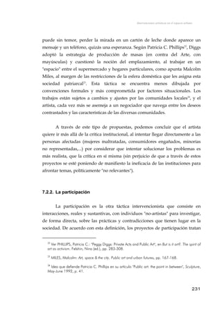 Intervenciones artísticas en el espacio urbano
puede sin temor, perder la mirada en un cartón de leche donde aparece un
mensaje y un teléfono, quizás una esperanza. Según Patricia C. Phillips22
, Diggs
adoptó la estrategia de producción de masas (en contra del Arte, con
mayúsculas) y cuestionó la noción del emplazamiento, al trabajar en un
"espacio" entre el supermercado y hogares particulares, como apunta Malcolm
Miles, al margen de las restricciones de la esfera doméstica que les asigna esta
sociedad patriarcal23
. Esta táctica se encuentra menos dibujada por
convenciones formales y más comprometida por factores situacionales. Los
trabajos están sujetos a cambios y ajustes por las comunidades locales24
, y el
artista, cada vez más se asemeja a un negociador que navega entre los deseos
contrastados y las características de las diversas comunidades.
A través de este tipo de propuestas, podemos concluir que el artista
quiere ir más allá de la crítica institucional, al intentar llegar directamente a las
personas afectadas (mujeres maltratadas, consumidores engañados, minorías
no representadas,...) por considerar que intentar solucionar los problemas es
más realista, que la crítica en sí misma (sin perjuicio de que a través de estos
proyectos se esté poniendo de manifiesto la ineficacia de las instituciones para
afrontar temas, políticamente "no relevantes").
7.2.2. La participación
La participación es la otra táctica intervencionista que consiste en
interacciones, reales y sustantivas, con individuos "no-artistas" para investigar,
de forma directa, sobre las prácticas y contradicciones que tienen lugar en la
sociedad. De acuerdo con esta definición, los proyectos de participación tratan
22
Ver PHILLIPS, Patricia C.: "Peggy Diggs: Private Acts and Public Art", en But is it art?. The spirit of
art as activism. Felshin, Nina (ed.), pp. 283-308.
23
MILES, Malcolm: Art, space & the city. Public art and urban futures, pp. 167-168.
24
Idea que defiende Patricia C. Phillips en su artículo "Public art: the point in between", Sculpture,
May-June 1992, p. 41.
231
 