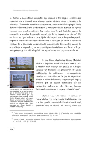 Intervenciones artísticas en el espacio urbano
los temas y necesidades concretas que afectan a los grupos sociales que
cohabitan en la ciudad, defendiendo valores cívicos, como el respeto o la
tolerancia. En esencia, se trata de comprender y crear una cultura propia desde
dentro de las estructuras democráticas y participativas; de romper las rígidas
barreras entre la cultura oficial y la popular, entre los privilegiados lugares de
exposición y aquellos lugares de aprendizaje de las experiencias diarias25
. De
esa forma se logra reflejar la complejidad de las políticas, subrayando que sólo
se puede hablar de verdadera democracia si ésta gira en torno al eje de las
políticas de la diferencia: los públicos llegan a ser más diversos, los lugares de
aprendizaje se expanden y se hacen múltiples, las ciudades se solapan y llegan
a ser porosas, y la noción de público se agranda ante una mayor estimulación.
En esta línea, el colectivo Group Material,
junto con la galería Randolph Street, llevó a cabo
el trabajo Your message here (1990) en Chicago.
Durante un trimestre se produjeron 40 vallas
publicitarias de individuos y organizaciones
basadas en comunidad en la que se expusieron
escritos a mano de homeless, campañas por la paz,
protesta por el injusto tratamiento de los
emigrantes, celebración de diversos bagajes
étnicos o llamamientos al respeto del vecindario26
.
122
123
122. We may not have homes, But we do
have names and we live here too (puede
que no tengamos hogar pero sí que
existimos y también vivimos aquí) Greg
Boozel y Sara Fredrickson y 123. Treat a
brother like your brother, with respect
(trata a tu hermano como tu hermano,
con respeto), Dos vallas publicitarias del
proyecto Your Message Here (1991)
organizado por Group Material y
Randolph Street Gallery.
Lógicamente, esta táctica se realiza en
comunidades, con proyectos tanto elaborados por
el artista para la comunidad (el control estético del
producto está en manos del artista) como los
25
Como afirma Suzanne Lacy hablando del artista Vito Acconci: "(...) Dentro de otras categorías
de la vida" en Mapping the terrain. New Genre Public Art, p. 193.
26
Mc QUISTON, Liz: Graphic agitation. Social & political graphics since the sixties. Phaidon Press
Ltd.: London, 1993, pp. 182-183.
232
 