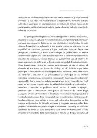 Intervenciones artísticas en el espacio urbano
realizados en colaboración (el artista trabaja con la comunidad y ellos hacen el
producto) y sus fines son reconstructivos y regenerativos, mediante trabajos
activistas y ecológicos en emplazamientos específicos. El énfasis puesto en la
participación también ha incentivado la faceta educativa del arte a través de
talleres y encuentros.
La participación está presidida por el diálogo entre el artista y la audiencia,
mediante el cual, conceptual y representativamente, se explora la "persona social"
que cada uno poseemos. Partiendo de que el diálogo es característico de todo
sistema democrático, su aplicación al arte resulta igualmente relevante por su
capacidad de aproximar posturas y lograr resultados positivos. Desde una
perspectiva posmoderna, el artista es utilizado por un público, como un técnico
de emociones27
; ejerce una cierta función mesiánica al intentar explorar nuevos
modelos de sociedades, valores, técnicas de participación con el objetivo de
crear una conciencia individual y de grupo con capacidad de actuación social.
Estas intervenciones tienen un carácter emancipatorio ya que el artista, al
defender el arte como una forma de "diálogo social", habilita a que todos
participen -a cada persona se le da la oportunidad de hablar-, reflexionen sobre
su condición , situación y las posibilidades de participar en su entorno
inmediato como forma de construir la comunidad y hacer un arte socialmente
responsable. Por lo tanto, los trabajos participativos tienen como objetivo final
crear un importante impacto sobre las vidas de los individuos involucrados y
contribuir a remediar un problema social concreto. A modo de ejemplo,
podemos citar la intervención participativa del proyecto del artista Iñigo
Manglano-Ovalle Tele-Vecindario: A Street Level Video Project en el que reunió a
veintiocho adolescentes de su comunidad, mayormente latinos e integrantes de
bandas callejeras, para trabajar a través del vídeo sobre la capacidad de los
medios audiovisuales de difundir mensajes e imágenes estereotipadas. Este
proyecto, afrontó el vacío producido por el aislamiento cultural y social de los
residentes de barrio -de clase trabajadora, y con serios problemas como la falta
de empleo, el abandono de la escolarización, el crimen, las drogas, las mafias, el
233
 