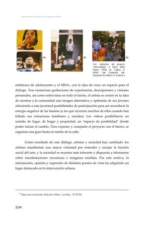 Intervenciones artísticas en el espacio urbano
124 125 126
Tres momentos del proyecto
Televecindario. A Street Video
Project (1992) de "Culture in
Action": 124. Grabación; 125.
Exposición de Videos en el Barrio y
embarazo de adolescentes y el SIDA-, con la idea de crear un espacio para el
diálogo. Tras numerosas grabaciones de experiencias, descripciones y visiones
personales, así como entrevistas en todo el barrio, el artista se centró en la idea
de mostrar a la comunidad una imagen alternativa y optimista de sus jóvenes
ofreciendo a esta juventud posibilidades de participación para así reconducir la
energía negativa de las bandas (a las que recurren muchos de ellos cuando han
fallado sus estructuras familiares y sociales). Los vídeos posibilitaron un
sentido de lugar, de hogar y propiedad, un "espacio de posibilidad" donde
poder iniciar el cambio. Para exponer y compartir el proyecto con el barrio, se
organizó una gran fiesta en medio de la calle.
Como resultado de este diálogo, artistas y sociedad han cambiado: los
artistas manifiestan una mayor voluntad por entender y encajar la función
social del arte, y la sociedad se muestra más tolerante y dispuesta a informarse
sobre manifestaciones novedosas e imágenes insólitas. Por este motivo, la
información, opinión y expresión de distintos puntos de vista ha adquirido un
lugar destacado en la intervención urbana.
234
27
Resumen entrevista Malcolm Miles. Londres, 12-XI-96.
 