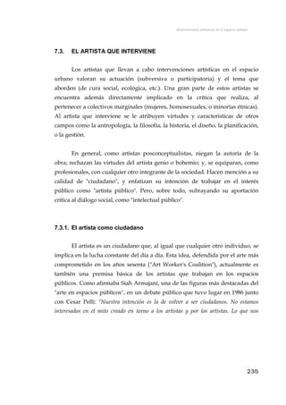 Intervenciones artísticas en el espacio urbano
7.3. EL ARTISTA QUE INTERVIENE
Los artistas que llevan a cabo intervenciones artísticas en el espacio
urbano valoran su actuación (subversiva o participatoria) y el tema que
aborden (de cura social, ecológica, etc.). Una gran parte de estos artistas se
encuentra además directamente implicado en la crítica que realiza, al
pertenecer a colectivos marginales (mujeres, homosexuales, o minorías étnicas).
Al artista que interviene se le atribuyen virtudes y características de otros
campos como la antropología, la filosofía, la historia, el diseño, la planificación,
o la gestión.
En general, como artistas posconceptualistas, niegan la autoría de la
obra; rechazan las virtudes del artista genio o bohemio; y, se equiparan, como
profesionales, con cualquier otro integrante de la sociedad. Hacen mención a su
calidad de "ciudadano", y enfatizan su intención de trabajar en el interés
público como "artista público". Pero, sobre todo, subrayando su aportación
crítica al diálogo social, como "intelectual público".
7.3.1. El artista como ciudadano
El artista es un ciudadano que, al igual que cualquier otro individuo, se
implica en la lucha constante del día a día. Esta idea, defendida por el arte más
comprometido en los años sesenta ("Art Worker's Coalition"), actualmente es
también una premisa básica de los artistas que trabajan en los espacios
públicos. Como afirmaba Siah Armajani, una de las figuras más destacadas del
"arte en espacios públicos", en un debate público que tuvo lugar en 1986 junto
con Cesar Pelli: "Nuestra intención es la de volver a ser ciudadanos. No estamos
interesados en el mito creado en torno a los artistas y por los artistas. Lo que nos
235
 