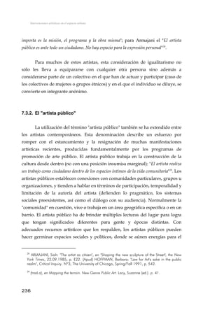 Intervenciones artísticas en el espacio urbano
importa es la misión, el programa y la obra misma"; para Armajani el "El artista
público es ante todo un ciudadano. No hay espacio para la expresión personal"28
.
Para muchos de estos artistas, esta consideración de igualitarismo no
sólo les lleva a equipararse con cualquier otra persona sino además a
considerarse parte de un colectivo en el que han de actuar y participar (caso de
los colectivos de mujeres o grupos étnicos) y en el que el individuo se diluye, se
convierte en integrante anónimo.
7.3.2. El "artista público"
La utilización del término "artista público" también se ha extendido entre
los artistas contemporáneos. Esta denominación describe un esfuerzo por
romper con el estancamiento y la resignación de muchas manifestaciones
artísticas recientes, producidas fundamentalmente por los programas de
promoción de arte público. El artista público trabaja en la construcción de la
cultura desde dentro (no con una posición insumisa marginal): "El artista realiza
un trabajo como ciudadano dentro de los espacios íntimos de la vida comunitaria"29
. Los
artistas públicos establecen conexiones con comunidades particulares, grupos u
organizaciones, y tienden a hablar en términos de participación, temporalidad y
limitación de la autoría del artista (defienden lo pragmático, los sistemas
sociales preexistentes, así como el diálogo con su audiencia). Normalmente la
"comunidad" en cuestión, vive o trabaja en un área geográfica específica o en un
barrio. El artista público ha de brindar múltiples lecturas del lugar para logra
que tengan significados diferentes para gente y épocas distintas. Con
adecuados recursos artísticos que los respalden, los artistas públicos pueden
hacer germinar espacios sociales y políticos, donde se aúnen energías para el
28
ARMAJANI, Siah: "The artist as citizen", en "Shaping the new sculpture of the Street", the New
York Times, 22.09.1985, p. E22. (Apud) HOFFMAN, Barbara: "Law for Art's sake in the public
realm", Critical Inquiry. Nº3, The University of Chicago, Spring/Fall 1991, p. 542.
29
(trad.a), en Mapping the terrain. New Genre Public Art. Lacy, Suzanne (ed.). p. 41.
236
 