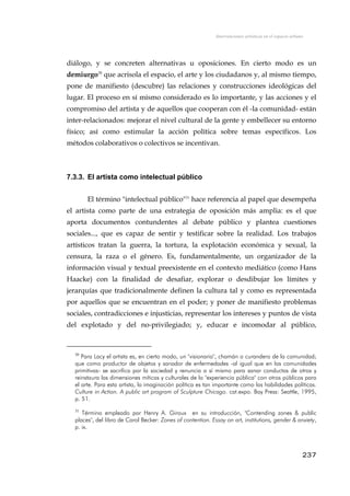 Intervenciones artísticas en el espacio urbano
diálogo, y se concreten alternativas u oposiciones. En cierto modo es un
demiurgo30
que acrisola el espacio, el arte y los ciudadanos y, al mismo tiempo,
pone de manifiesto (descubre) las relaciones y construcciones ideológicas del
lugar. El proceso en sí mismo considerado es lo importante, y las acciones y el
compromiso del artista y de aquellos que cooperan con él -la comunidad- están
inter-relacionados: mejorar el nivel cultural de la gente y embellecer su entorno
físico; así como estimular la acción política sobre temas específicos. Los
métodos colaborativos o colectivos se incentivan.
7.3.3. El artista como intelectual público
El término "intelectual público"31
hace referencia al papel que desempeña
el artista como parte de una estrategia de oposición más amplia: es el que
aporta documentos contundentes al debate público y plantea cuestiones
sociales..., que es capaz de sentir y testificar sobre la realidad. Los trabajos
artísticos tratan la guerra, la tortura, la explotación económica y sexual, la
censura, la raza o el género. Es, fundamentalmente, un organizador de la
información visual y textual preexistente en el contexto mediático (como Hans
Haacke) con la finalidad de desafiar, explorar o desdibujar los límites y
jerarquías que tradicionalmente definen la cultura tal y como es representada
por aquellos que se encuentran en el poder; y poner de manifiesto problemas
sociales, contradicciones e injusticias, representar los intereses y puntos de vista
del explotado y del no-privilegiado; y, educar e incomodar al público,
30
Para Lacy el artista es, en cierto modo, un "visionario", chamán o curandero de la comunidad;
que como productor de objetos y sanador de enfermedades -al igual que en las comunidades
primitivas- se sacrifica por la sociedad y renuncia a sí mismo para sanar conductas de otros y
reinstaura las dimensiones míticas y culturales de la "experiencia pública" con otros públicos para
el arte. Para esta artista, la imaginación política es tan importante como las habilidades políticas.
Culture in Action. A public art program of Sculpture Chicago. cat.expo. Bay Press: Seattle, 1995,
p. 51.
31
Término empleado por Henry A. Giroux en su introducción, "Contending zones & public
places", del libro de Carol Becker: Zones of contention. Essay on art, institutions, gender & anxiety,
p. ix.
237
 