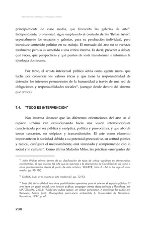 Intervenciones artísticas en el espacio urbano
principalmente de clase media, que frecuenta las galerías de arte32
.
Independiente, profesional, sigue empleando el contexto de las "Bellas Artes",
especialmente los espacios y galerías, para su producción individual, pero
introduce contenido político en su trabajo. El mercado del arte no se rechaza
totalmente pero si es sometido a una crítica interna. Es decir, presenta a debate
qué voces, qúe perspectivas y qué puntos de vista transforman e informan la
ideología dominante.
Por tanto, el artista intelectual público actúa como agente moral que
lucha por conservar los valores éticos y que tiene la responsabilidad de
defender los intereses permanentes de la humanidad a través de una red de
obligaciones y responsabilidades sociales33
, (aunque desde dentro del sistema
que critica).
7.4. "TODO ES INTERVENCIÓN"
Nos interesa destacar que las diferentes orientaciones del arte en el
espacio urbano van evolucionando hacia una visión intervencionista
caracterizada por ser pública y escéptica, política y provocativa, y que aborda
temas concretos, no utópicos y trascendentales. El arte como elemento
importante en la sociedad debido a su potencial provocativo, su actitud política
y radical, configura el medioambiente, está vinculado y comprometido con lo
social y lo cultural34
. Como afirma Malcolm Miles, las prácticas emergentes del
32
John Walker afirma dentro de su clasificación de tipos de crítica socialista en democracias
occidentales, el tipo mundo del arte que se asemeja a la descripción de Carol Becker así como a
otros planteamientos desde el punto de vista artístico. WALKER, John A.: Art in the age of mass
media, pp. 98-100.
33
GABLIK, Suzi: ¿Ha muerto el arte moderno?, pp. 72-93.
34
Más allá de la utilidad hay otras posibilidades operativas para el arte en el espacio público. El
arte tiene un papel social, una función pública: propagar ciertas ideas políticas y filosóficas. Ver
MATOSSIAN, Chaké: "Public art/ public space", en Urban generation. A challenge for public art.
Remesar, Antoni (ed.). Monografías psico-socio ambientals 6. Universidad de Barcelona:
Barcelona, 1997, p. 63.
238
 