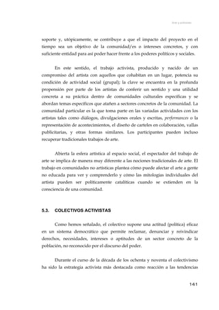 Arte y activismo
soporte y, utópicamente, se contribuye a que el impacto del proyecto en el
tiempo sea un objetivo de la comunidad/es o intereses concretos, y con
suficiente entidad para así poder hacer frente a los poderes políticos y sociales.
En este sentido, el trabajo activista, producido y nacido de un
compromiso del artista con aquellos que cohabitan en un lugar, potencia su
condición de actividad social (grupal); la clave se encuentra en la profunda
propensión por parte de los artistas de conferir un sentido y una utilidad
concreta a su práctica dentro de comunidades culturales específicas y se
abordan temas específicos que atañen a sectores concretos de la comunidad. La
comunidad particular es la que toma parte en las variadas actividades con los
artistas tales como diálogos, divulgaciones orales y escritas, performances o la
representación de acontecimientos, el diseño de carteles en colaboración, vallas
publicitarias, y otras formas similares. Los participantes pueden incluso
recuperar tradicionales trabajos de arte.
Abierta la esfera artística al espacio social, el espectador del trabajo de
arte se implica de manera muy diferente a las nociones tradicionales de arte. El
trabajo en comunidades no artísticas plantea cómo puede afectar el arte a gente
no educada para ver y comprenderlo y cómo las mitologías individuales del
artista pueden ser políticamente catalíticas cuando se extienden en la
consciencia de una comunidad.
5.3. COLECTIVOS ACTIVISTAS
Como hemos señalado, el colectivo supone una actitud (política) eficaz
en un sistema democrático que permite reclamar, denunciar y reivindicar
derechos, necesidades, intereses o aptitudes de un sector concreto de la
población, no reconocido por el discurso del poder.
Durante el curso de la década de los ochenta y noventa el colectivismo
ha sido la estrategia activista más destacada como reacción a las tendencias
141
 