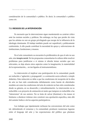 Intervenciones artísticas en el espacio urbano
consideración de la comunidad o público. Es decir, la comunidad o público
como site.
7.5. RIESGOS DE LA INTERVENCIÓN
Es necesario que la intervenciones sigan manteniendo su carácter crítico
ante las normas sociales y políticas. Sin embargo, no hay que perder de vista
que los artistas no son un grupo privilegiado que escape de la influencia de la
ideología dominante. El trabajo también puede ser superficial y políticamente
conformista. A ello puede contribuir la necesidad de apoyo y subvenciones de
instituciones, fundaciones y museos.
En el arte comunitario se encuentra la problemática de que el arte no sea
arte, sino terapia social. En las propuestas comunitarias la cultura debe resolver
problemas para justificarse a sí misma si aborda temas sociales que son
relevantes, se deja afuera otros aspectos como la imaginación, la materialidad
de la representación,... no tan ligados al instrumentalismo.
La intervención al implicar una participación de la comunidad, puede
ser reducida a "agitación y propaganda", o a animación socio-cultural, o simple
didáctica. Esta reducción se debe a que las condiciones de recepción de la obra
de arte no han sido consideradas debidamente como fuente de alteridades
modales así como las condiciones del arte de contexto no han sido consideradas
desde su génesis, en su desarrollo y retroalimentación. La intervención no es
reductible a un proyecto de animación en tanto que tampoco es reductible a las
"intenciones" de sus autores. No se trata de salvar (iluminar) a las masas ni
limitarse a obedecer órdenes sino construir una aportación específica, más allá
del carácter lúdico o de los aspectos participativos.
Los trabajos que tajantemente rechazan las convenciones del arte como
tal, defendiendo el consenso y la comunidad, producen numerosas lagunas
entre el lenguaje del arte y las expectaciones del público que plantean
240
 