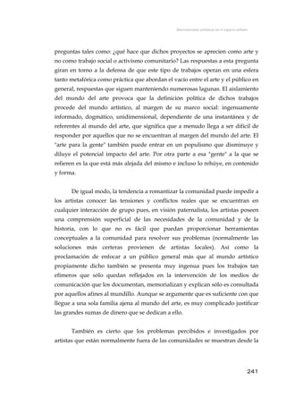 Intervenciones artísticas en el espacio urbano
preguntas tales como: ¿qué hace que dichos proyectos se aprecien como arte y
no como trabajo social o activismo comunitario? Las respuestas a esta pregunta
giran en torno a la defensa de que este tipo de trabajos operan en una esfera
tanto metafórica como práctica que abordan el vacío entre el arte y el público en
general, respuestas que siguen manteniendo numerosas lagunas. El aislamiento
del mundo del arte provoca que la definición política de dichos trabajos
procede del mundo artístico, al margen de su marco social: ingenuamente
informado, dogmático, unidimensional, dependiente de una instantánea y de
referentes al mundo del arte, que significa que a menudo llega a ser difícil de
responder por aquellos que no se encuentran al margen del mundo del arte. El
"arte para la gente" también puede entrar en un populismo que disminuye y
diluye el potencial impacto del arte. Por otra parte a esa "gente" a la que se
refieren es la que está más alejada del mismo e incluso lo rehúye, en contenido
y forma.
De igual modo, la tendencia a romantizar la comunidad puede impedir a
los artistas conocer las tensiones y conflictos reales que se encuentran en
cualquier interacción de grupo pues, en visión paternalista, los artistas poseen
una comprensión superficial de las necesidades de la comunidad y de la
historia, con lo que no es fácil que puedan proporcionar herramientas
conceptuales a la comunidad para resolver sus problemas (normalmente las
soluciones más certeras provienen de artistas locales). Así como la
proclamación de enfocar a un público general más que al mundo artístico
propiamente dicho también se presenta muy ingenua pues los trabajos tan
efímeros que sólo quedan reflejados en la intervención de los medios de
comunicación que los documentan, memorializan y explican sólo es consultada
por aquellos afines al mundillo. Aunque se argumente que es suficiente con que
llegue a una sola familia ajena al mundo del arte, es muy complicado justificar
las grandes sumas de dinero que se dedican a ello.
También es cierto que los problemas percibidos e investigados por
artistas que están normalmente fuera de las comunidades se muestran desde la
241
 