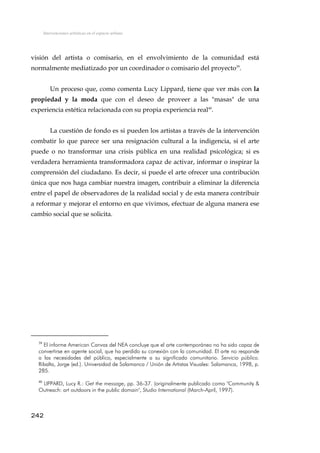 Intervenciones artísticas en el espacio urbano
visión del artista o comisario, en el envolvimiento de la comunidad está
normalmente mediatizado por un coordinador o comisario del proyecto39
.
Un proceso que, como comenta Lucy Lippard, tiene que ver más con la
propiedad y la moda que con el deseo de proveer a las "masas" de una
experiencia estética relacionada con su propia experiencia real40
.
La cuestión de fondo es si pueden los artistas a través de la intervención
combatir lo que parece ser una resignación cultural a la indigencia, si el arte
puede o no transformar una crisis pública en una realidad psicológica; si es
verdadera herramienta transformadora capaz de activar, informar o inspirar la
comprensión del ciudadano. Es decir, si puede el arte ofrecer una contribución
única que nos haga cambiar nuestra imagen, contribuir a eliminar la diferencia
entre el papel de observadores de la realidad social y de esta manera contribuir
a reformar y mejorar el entorno en que vivimos, efectuar de alguna manera ese
cambio social que se solicita.
39
El informe American Canvas del NEA concluye que el arte contemporáneo no ha sido capaz de
convertirse en agente social, que ha perdido su conexión con la comunidad. El arte no responde
a las necesidades del público, especialmente a su significado comunitario. Servicio público.
Ribalta, Jorge (ed.). Universidad de Salamanca / Unión de Artistas Visuales: Salamanca, 1998, p.
285.
40
LIPPARD, Lucy R.: Get the message, pp. 36-37. (originalmente publicado como "Community &
Outreach: art outdoors in the public domain", Studio International (March-April, 1997).
242
 