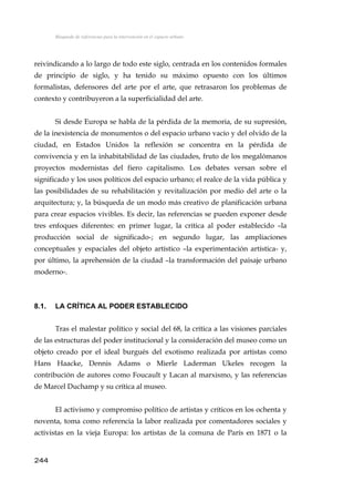 Búsqueda de referencias para la intervención en el espacio urbano
reivindicando a lo largo de todo este siglo, centrada en los contenidos formales
de principio de siglo, y ha tenido su máximo opuesto con los últimos
formalistas, defensores del arte por el arte, que retrasaron los problemas de
contexto y contribuyeron a la superficialidad del arte.
Si desde Europa se habla de la pérdida de la memoria, de su supresión,
de la inexistencia de monumentos o del espacio urbano vacío y del olvido de la
ciudad, en Estados Unidos la reflexión se concentra en la pérdida de
convivencia y en la inhabitabilidad de las ciudades, fruto de los megalómanos
proyectos modernistas del fiero capitalismo. Los debates versan sobre el
significado y los usos políticos del espacio urbano; el realce de la vida pública y
las posibilidades de su rehabilitación y revitalización por medio del arte o la
arquitectura; y, la búsqueda de un modo más creativo de planificación urbana
para crear espacios vivibles. Es decir, las referencias se pueden exponer desde
tres enfoques diferentes: en primer lugar, la crítica al poder establecido –la
producción social de significado-; en segundo lugar, las ampliaciones
conceptuales y espaciales del objeto artístico –la experimentación artística- y,
por último, la aprehensión de la ciudad –la transformación del paisaje urbano
moderno-.
8.1. LA CRÍTICA AL PODER ESTABLECIDO
Tras el malestar político y social del 68, la crítica a las visiones parciales
de las estructuras del poder institucional y la consideración del museo como un
objeto creado por el ideal burgués del exotismo realizada por artistas como
Hans Haacke, Dennis Adams o Mierle Laderman Ukeles recogen la
contribución de autores como Foucault y Lacan al marxismo, y las referencias
de Marcel Duchamp y su crítica al museo.
El activismo y compromiso político de artistas y críticos en los ochenta y
noventa, toma como referencia la labor realizada por comentadores sociales y
activistas en la vieja Europa: los artistas de la comuna de París en 1871 o la
244
 
