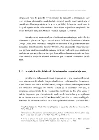 Búsqueda de referencias para la intervención en el espacio urbano
vanguardia rusa del periodo revolucionario. La agitación y propaganda –agit
prop- produce admiración en artistas tales como el alemán John Heartfield o el
ruso Gustav Klucis que destacan la fé en la habilidad del arte de transformar la
faz y el espíritu de la vida moderna. Estas ideas se justifican empleando los
textos de Walter Benjamin, Michael Foucault o Jürgen Habermas.
Las referencias alcanzan al papel crítico desempeñado por antecedentes
tales como la pintura de Goya o las caricaturas del francés Daumier o el alemán
George Grosz. Pero sobre todo se repiten las alusiones a los grandes muralistas
mexicanos como Siqueiros, Rivera y Orozco2
. Para el contexto estadounidense
esta cercana tradición muralista mejicana será muy relevante para configurar
modelos de arte en colaboración, que desarrollarán las comunidades de base,
tales como los proyectos murales realizados por la artista californiana Judith
Baca.
8.1.1. La reivindicación del vínculo del arte con las clases trabajadoras
La influencia del pensamiento de izquierda en el arte estadounidense de
estas tres últimas décadas ha despertado el interés por la necesidad de restaurar
el vínculo del arte con la realidad social , aunque cada vez más desprovisto de
ese idealismo ideológico de cambio radical de la sociedad3
. Por ello, el
programa antiesteticista de las vanguardias históricas de los años veinte y
treinta, inspiradas por el movimiento moderno de izquierdas, y recogidas en
los escritos de autores como Walter Benjamin4
, han sido un referente obligado.
El trabajo de los constructivistas de la Rusia post-revolucionaria y la labor de La
2
CONAL, Robbie: Art Attack. The midnight politics of a guerrilla artist. Harper Perennial: New
York, 1992, p. 6.
3
Interventions & Provocations. Conversations on Art, Culture and Resistance. Harper, Glenn (ed.).
Sunny Series. State University of New York Press: Albany, 1998, p. viii.
4
Véase el artículo "El autor como productor" de Walter Benjamin en su libro: Discursos
interrumpidos III. Taurus: Madrid, 1975, (trad.esp. Jesús Aguirre) pp. 117-126.
245
 