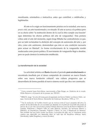 Búsqueda de referencias para la intervención en el espacio urbano
moralizante, orientadora e instructiva; antes que contribuir a mitificarlas y
legitimarlas.
Al arte se le exigía un funcionamiento práctico en la sociedad, una nueva
praxis vital, un arte transformado y re-situado. El arte se acerca a la política pero
en su efecto sobre "la institución dentro de la cual la obra cumple una función"
(que determina los efectos políticos del arte de vanguardia)7
. Esta postura
crítica ante el arte del momento, según Jorge Ribalta fue contradictoria ya que,
por un lado reclamaban la abolición del concepto de autonomía del arte y, por
otro, como arte autónomo, demostraban que ésta es una condición necesaria
para actuar en libertad8
. La forma revolucionaria de la vanguardia resultó
inadecuada como praxis política. El movimiento de vanguardia llegó a desafiar,
pero no pudo destruir la institución establecida.
La transformación de la sociedad
La actividad artística en Rusia durante el periodo post-revolucionario se
encontrada insuflada por el deseo compartido de construir un nuevo Estado
sobre una nueva fundación cultural9
; una cultura progresiva que se
desarrollaría de forma paralela al nuevo sistema social que iba a ser construido.
7
Como comenta Susan Buck-Morss, mencionando a Peter Bürger, en: Dialéctica de la mirada.
Walter Benjamin y el proyecto de los pasajes, pp. 250-251.
8
RIBALTA, Jorge: "Un arte útil (notas para el espectador de Domini Públic)", en Domini Públic, cat.
expo. Centre de Art Santa Mónica. Generalitat de Catalunya: Barcelona, 1994, p. 117.
9
Tras la revolución, la fructífera tensión que se mantuvo entre el "puro" propósito del arte y la
presión de las demandas de una sociedad que deseaba ver el potencial visual del arte puesto al
servicio de un uso más comunicativo produjo trabajos decisivos como los de Kasimir Malevitch, El
Lissitzsky, Rodchenko y Vladimir Tatlin en artes plásticas; Leonidov, los hermanos Wesmin y
Mielnikov, en Arquitectura; Eisenstein, Pudovkin y Vertov, en cine; o Mayakouski en literatura.
Pero también hay que hacer constar que Rusia, a principios de siglo, era un importante centro
creativo que desarrolló una destacada labor en todo tipo de disciplinas artísticas: teatro
(Stanilausky), ballet (Diaghileu) y música (Scriabin).
247
 