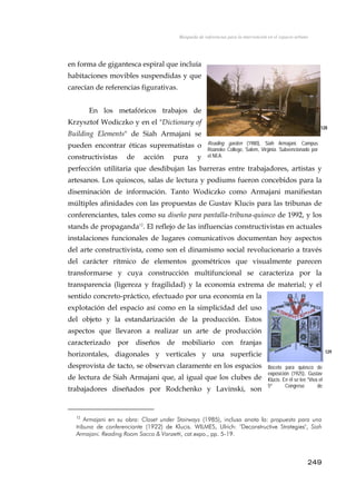 Búsqueda de referencias para la intervención en el espacio urbano
en forma de gigantesca espiral que incluía
habitaciones movibles suspendidas y que
carecían de referencias figurativas.
En los metafóricos trabajos de
Krzysztof Wodiczko y en el "Dictionary of
Building Elements" de Siah Armajani se
pueden encontrar éticas suprematistas o
constructivistas de acción pura y
perfección utilitaria que desdibujan las barreras entre trabajadores, artistas y
artesanos. Los quioscos, salas de lectura y podiums fueron concebidos para la
diseminación de información. Tanto Wodiczko como Armajani manifiestan
múltiples afinidades con las propuestas de Gustav Klucis para las tribunas de
conferenciantes, tales como su diseño para pantalla-tribuna-quiosco de 1992, y los
stands de propaganda12
. El reflejo de las influencias constructivistas en actuales
instalaciones funcionales de lugares comunicativos documentan hoy aspectos
del arte constructivista, como son el dinamismo social revolucionario a través
del carácter rítmico de elementos geométricos que visualmente parecen
transformarse y cuya construcción multifuncional se caracteriza por la
transparencia (ligereza y fragilidad) y la economía extrema de material; y el
sentido concreto-práctico, efectuado por una economía en la
explotación del espacio así como en la simplicidad del uso
del objeto y la estandarización de la producción. Estos
aspectos que llevaron a realizar un arte de producción
caracterizado por diseños de mobiliario con franjas
horizontales, diagonales y verticales y una superficie
desprovista de tacto, se observan claramente en los espacios
de lectura de Siah Armajani que, al igual que los clubes de
trabajadores diseñados por Rodchenko y Lavinski, son
128
Reading garden (1980), Siah Armajani. Campus
Roanoke College, Salem, Virginia. Subvencionado por
el NEA.
129
Boceto para quiosco de
exposición (1925), Gustav
Klucis. En él se lee "Viva el
5º Congreso de
R i "
12
Armajani en su obra: Closet under Stairways (1985), incluso anota la: propuesta para una
tribuna de conferenciante (1922) de Klucis. WILMES, Ulrich: "Deconstructive Strategies", Siah
Armajani. Reading Room Sacco & Vanzetti, cat.expo., pp. 5-19.
249
 