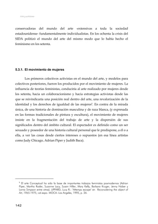Arte y activismo
conservadoras del mundo del arte -extensivas a toda la sociedad
estadounidense- fundamentalmente individualistas. En los ochenta la crisis del
SIDA politizó el mundo del arte del mismo modo que lo había hecho el
feminismo en los setenta.
5.3.1. El movimiento de mujeres
Los primeros colectivos activistas en el mundo del arte, y modelos para
colectivos posteriores, fueron los producidos por el movimiento de mujeres. La
influencia de teorías feministas, conduciría al arte realizado por mujeres desde
los setenta, hacia un colaboracionismo y hacia estrategias activistas desde las
que se reivindicaría una posición real dentro del arte, una revalorización de la
identidad y los derechos de igualdad de las mujeres8
. En contra de la mirada
única, de una historia de dominación masculina y de raza blanca, (y expresada
en las formas tradicionales de pintura y escultura), el movimiento de mujeres
insiste en la fragmentación del trabajo de arte y la dispersión de sus
significados dentro del ámbito cultural. El espectador es definido como un ser
sexuado y poseedor de una historia cultural personal que le predispone, a él o a
ella, a ver las cosas desde ciertos intereses o supuestos (en esa línea artistas
como Judy Chicago, Adrian Piper y Judith Baca).
8
El arte Conceptual ha sido la base de importantes trabajos feministas posmodernos (Adrian
Piper, Martha Rosler, Suzanne Lacy, Susan Hiller, Mary Kelly, Barbara Kruger, Jenny Holzer y
Lorna Simpson entre otras). LIPPARD, Lucy R.: "Attemps escape" en Reconsidering the object of
Art, 1965-1975, cat.expo. MOCA: Los Angeles, 1995, p. 26.
142
 