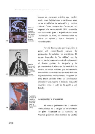 Búsqueda de referencias para la intervención en el espacio urbano
lugares de encuentro público que pueden
servir como habitaciones ensambladas para
varias actividades de educación y política
cultural. Como ya comentara Stepanova con
respecto a la habitación del Club construida
por Rodchenko para la Exposición de Artes
Decorativas de París, las construcciones se
habían de ajustar a varias funciones y
requerimientos.
12
Poster que
anuncia la
película de
Dziga Vertow
Kino Glaz (el
ojo del cine)
(1924).
Alexander
Rodchenko.130
Pero la desconexión con el público, a
pesar del extraordinario número de
propuestas formuladas, es manifiesta. El
escaso desarrollo de "lo público" -con la
excepción de procesos industriales tales como
el diseño gráfico, la fotografía y la
producción textil-, el motivó de las críticas de
artistas de estilos realistas, que declararon el
movimiento constructivista incapaz de hacer
llegar el mensaje revolucionario a la gente. En
1932 Stalin aboliría todas las asociaciones
artísticas y establecería el realismo socialista
soviético como el arte de la gente y del
Estado.
Adolf-Der
Übermensch
schluckt Gold
und redet
Blech (1932),
John
Heartfield.
Fotomontaje
131
"La URSS es
la brigada de
choque del
proletariado
del mundo".
Cartel de
Gustav Klucis
(1931).
La agitación y la propaganda
El sentido penetrante de la función
extra-artística de la imagen de los montajes
de John Heartfield en la Alemania de
Weimar (paralelos a los montajes de Gustav
132
250
 