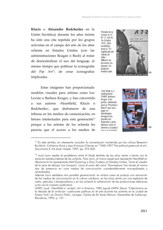 Búsqueda de referencias para la intervención en el espacio urbano
Klucis o Alexander Rodchenko en la
Unión Soviética) durante los años treinta
ha sido una cita repetida por los grupos
activistas en el campo del arte de los años
ochenta en Estados Unidos (con las
administraciones Reagan o Bush) al tratar
de desneutralizar el uso del lenguaje, al
mismo tiempo que politizar la iconografía
del Pop Art13
; de crear iconografías
implicadas.
Portada de la
revista A-I-Z,
Nº 11, Vol 42,
16 Octubre
1932. John
Heartfield.
(trad.a.) "El
significado del
saludo de
Hitler.
Millones de
personas me
apoyan. Un
pequeño
hombre pide
d
133
Estas imágenes han proporcionado
modelos visuales para artistas como Les
Levine o Barbara Kruger, y han convertido
a sus autores -Heartfield, Klucis o
Rodchenko-, que disfrutaron de una
tribuna en los medios de comunicación, en
héroes intelectuales para esta generación14
porque a los artistas de los ochenta les
parecía que el acceso a los medios de
Your Body is a
battleground
(1989), Barbara
Kruger. Este
poster, elaborado
para la "Prochoice
March" que tuvo
lugar en
Washington
(imagen más
grande) fue
traducido a otros
idiomas como el
alemán y el polaco
para ser repartido
134
13
En este sentido, es interesante consultar la conversación mantenida por los críticos Benjamin
Buchloch, Catherine Davis y Jean-François Chevrier en "1960-1997 The political potencial of art",
Documenta X, the book: Kassel, 1997, pp. 375-303.
14
Laud Lavin resalta el paralelismo entre el Dadá berlinés de los años veinte y treinta con la
situación estadounidense de los ochenta. Para Lavin, el mismo papel que representó Heartfield en
Alemania lo ha representado Matt Groening o Gary Trudeau en Estados Unidos. Tanto el creador
de la serie de dibujos "Los Simpson", como el autor del cómic "Doonesbury" han tenido el mismo
tipo de presencia en unos medios de comunicación considerablemente monopolizados y
centralizados.
Además Lavin establece otro paralelo generacional: en ambos casos se produjo una saturación
de los medios de comunicación en la cultura cotidiana: en los años veinte con una explosión de
radio, películas y fotoperiodismo y en los ochenta la sofisticación de las producciones televisivas
junto con la invasión publicitaria.
LAVIN, Laud. "Heartfield in context", Art in America, 1985 (apud) LAVIN, Maud. "Colectivismo en
la década de la ambición: coaliciones políticas en el arte durante los ochenta en la ciudad de
Nueva York", en Domini Públic, cat.expo. Centre de Art Santa Mónica. Generalitat de Catalunya:
Barcelona, 1994, p. 121.
251
 