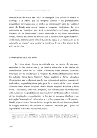 Búsqueda de referencias para la intervención en el espacio urbano
comunicación de masas era difícil de conseguir. Esta dificultad motivó la
nostalgia y el interés por las imágenes directas y los planteamientos
pragmáticos perspicaces ante los medios de comunicación tanto de Heartfield
como de Klucis para apoyar causas y campañas particulares. La obra
antifascista de Heartfield para A-I-Z (Arbeiter-Illustrierte-Zeitung, "periódico
ilustrado de los trabajadores") estaba enraizada en un fuerte movimiento
obrero, -aunque finalmente se dividiera con el ascenso de la figura de Hitler-,
de la misma manera que la obra de Klucis iba ligada a las necesidades de la
educación de masas15
para mostrar la resistencia frente a los abusos de la
extrema derecha.
La interrupción de la vida diaria
La crítica desde dentro –actualizada con las teorías de Althusser
centradas en las instituciones y los escritos orientados a los medios de
comunicación como los de Judith Williamson sobre estudios culturales
británicos- que ha caracterizado a colectivos de artistas estadounidenses desde
los ochenta –Gran Fury, Women's Action Coalition o Barbie Liberation
Organization- era producto de una lectura entusiasta de autores, nuevamente
traducidos y expandidos desde principios de la década, de la crítica cultural
alemana como: Walter Benjamin, Bertolt Brecht, Siegfried Kracauer y Ernst
Bloch. Transformar, como diría Benjamin, "los consumidores en productores;
esto es, lectores o espectadores en colaboradores", contrarrestando el consumo
de los significados preconstituidos –a los que se incorpora ideología-. Las
estrategias "interruptivas" del montage y el collage propuestas por Benjamin y
Brecht proporcionaron formas de interrumpir la naturaleza ininterrumpida de
la imagen mediática, bloqueando su consumo impasible por parte del
espectador e incitándole a un rol más activo.
15
Como comenta John ROBERTS en su artículo "Montaje, dialéctica y facultación", en Domini
Públic, cat.expo. Centre de Art Santa Mónica. Generalitat de Catalunya: Barcelona, 1994, p.
127.
252
 