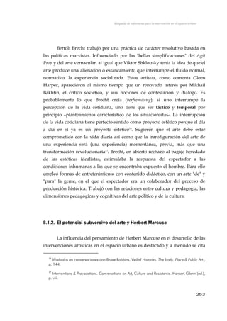 Búsqueda de referencias para la intervención en el espacio urbano
Bertolt Brecht trabajó por una práctica de carácter resolutivo basada en
las políticas marxistas. Influenciado por las "bellas simplificaciones" del Agit
Prop y del arte vernacular, al igual que Viktor Shklousky tenía la idea de que el
arte produce una alienación o estancamiento que interrumpe el fluido normal,
normativo, la experiencia socializada. Estos artistas, como comenta Gleen
Harper, aparecieron al mismo tiempo que un renovado interés por Mikhail
Bakhtin, el crítico soviético, y sus nociones de contestación y diálogo. Es
probablemente lo que Brecht creía (verfremdung); si uno interrumpe la
percepción de la vida cotidiana, uno tiene que ser táctico y temporal por
principio –planteamiento característico de los situacionistas-. La interrupción
de la vida cotidiana tiene perfecto sentido como proyecto estético porque el día
a día en sí ya es un proyecto estético16
. Sugieren que el arte debe estar
comprometido con la vida diaria así como que la transfiguración del arte de
una experiencia será (una experiencia) momentánea, previa, más que una
transformación revolucionaria17
. Brecht, en abierto rechazo al bagaje heredado
de las estéticas idealistas, estimulaba la respuesta del espectador a las
condiciones inhumanas a las que se encontraba expuesto el hombre. Para ello
empleó formas de entretenimiento con contenido didáctico, con un arte "de" y
"para" la gente, en el que el espectador era un colaborador del proceso de
producción histórica. Trabajó con las relaciones entre cultura y pedagogía, las
dimensiones pedagógicas y cognitivas del arte político y de la cultura.
8.1.2. El potencial subversivo del arte y Herbert Marcuse
La influencia del pensamiento de Herbert Marcuse en el desarrollo de las
intervenciones artísticas en el espacio urbano es destacado y a menudo se cita
16
Wodiczko en conversaciones con Bruce Robbins, Veiled Histories. The body, Place & Public Art.,
p. 144.
17
Interventions & Provocations. Conversations on Art, Culture and Resistance. Harper, Glenn (ed.),
p. viii.
253
 