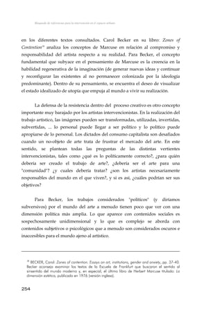 Búsqueda de referencias para la intervención en el espacio urbano
en los diferentes textos consultados. Carol Becker en su libro: Zones of
Contention18
analiza los conceptos de Marcuse en relación al compromiso y
responsabilidad del artista respecto a su realidad. Para Becker, el concepto
fundamental que subyace en el pensamiento de Marcuse es la creencia en la
habilidad regenerativa de la imaginación (de generar nuevas ideas y continuar
y reconfigurar las existentes al no permanecer colonizada por la ideología
predominante). Dentro de su pensamiento, se encuentra el deseo de visualizar
el estado idealizado de utopía que empuja al mundo a vivir su realización.
La defensa de la resistencia dentro del proceso creativo es otro concepto
importante muy barajado por los artistas intervencionistas. En la realización del
trabajo artístico, las imágenes pueden ser transformadas, utilizadas, invertidas,
subvertidas, ... lo personal puede llegar a ser político y lo político puede
apropiarse de lo personal. Los dictados del consumo capitalista son desafiados
cuando un no-objeto de arte trata de frustrar el mercado del arte. En este
sentido, se plantean todas las preguntas de las distintas vertientes
intervencionistas, tales como ¿qué es lo políticamente correcto?, ¿para quién
debería ser creado el trabajo de arte?, ¿debería ser el arte para una
"comunidad"? ¿y cuales debería tratar? ¿son los artistas necesariamente
responsables del mundo en el que viven?, y si es así, ¿cuáles podrían ser sus
objetivos?
Para Becker, los trabajos considerados "políticos" (y diríamos
subversivos) por el mundo del arte a menudo tienen poco que ver con una
dimensión política más amplia. Lo que aparece con contenidos sociales es
sospechosamente unidimensional y lo que es complejo se aborda con
contenidos subjetivos o psicológicos que a menudo son considerados oscuros e
inaccesibles para el mundo ajeno al artístico.
18
BECKER, Carol: Zones of contention. Essays on art, institutions, gender and anxiety, pp. 37-40.
Becker aconseja examinar los textos de la Escuela de Frankfurt que buscaron el sentido al
sinsentido del mundo moderno y, en especial, el último libro de Herbert Marcuse titulado: La
dimensión estética, publicado en 1976 (versión inglesa).
254
 