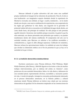 Búsqueda de referencias para la intervención en el espacio urbano
Marcuse defiende el poder subversivo del arte como una cualidad
propia, totalmente al margen de las relaciones de producción. Para él, el arte es
una localización –un imaginativo espacio diseñado donde la experiencia de
libertad es recreada; una entidad, un lugar –cuadro, instalación...- en la mente
donde uno da pie a una nueva combinación de experiencias, una suspensión de
las reglas que gobiernan la vida diaria, una negación de la gravedad. El
potencial radical del arte se encuentra en la habilidad de jugar desde dentro, así
como desde fuera, del principio de realidad. No sólo porque el arte presenta
aquello inmoral o licencioso sino también porque recuerda a la gente lo que ha
sido enterrado, sus deseos personales más profundos que sueñan y no pueden
manifestarse dentro del sistema establecido. El compromiso del arte con la
sociedad consiste, para Marcuse, en referirse a los conflictos escondidos y
contradictorios; y, según él, debe albergar esperanza. Calificado de romántico,
Marcuse rechaza las aproximaciones totales a la realidad así como los trabajos
que olvidan su dimensión estética con el fin de presentar lo que ya hay en la
sociedad en la que vivimos.
8.1.3. La tradición democrática estadounidense
Escritores americanos como Thomas Jefferson, Walt Whitman, Ralph
Waldo Emerson, John Dewey y Melville figuran en los textos o citas de muchos
trabajos intervencionistas, por su defensa del artista en America19
, como
portavoces de una sociedad democrática, fieles a la vida diaria y defensores de
una sociedad plural, representando diversos, escondidos y necesarios puntos
de vista. A modo de ejemplo, Armajani se encuentra profundamente interesado
en el proceso democrático americano, en la historia política y cultural
americana siendo Thomas Jefferson un teórico muy citado por sus nociones
democráticas de igualdad. En los elementos empleados en las construcciones de
19
BECKER, Carol: Zones of Contention. Essays on art, institutions, gender and anxiety, p. 32.
255
 