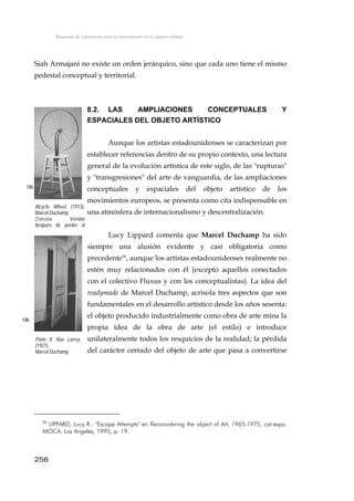 Búsqueda de referencias para la intervención en el espacio urbano
Siah Armajani no existe un orden jerárquico, sino que cada uno tiene el mismo
pedestal conceptual y territorial.
8.2. LAS AMPLIACIONES CONCEPTUALES Y
ESPACIALES DEL OBJETO ARTÍSTICO
Aunque los artistas estadounidenses se caracterizan por
establecer referencias dentro de su propio contexto, una lectura
general de la evolución artística de este siglo, de las "rupturas"
y "transgresiones" del arte de vanguardia, de las ampliaciones
conceptuales y espaciales del objeto artístico de los
movimientos europeos, se presenta como cita indispensable en
una atmósfera de internacionalismo y descentralización.
135
Bicycle Wheel, (1913),
Marcel Duchamp.
(Tercera Versión
después de perder el
i i l)
Lucy Lippard comenta que Marcel Duchamp ha sido
siempre una alusión evidente y casi obligatoria como
precedente20
, aunque los artistas estadounidenses realmente no
estén muy relacionados con él (excepto aquellos conectados
con el colectivo Fluxus y con los conceptualistas). La idea del
readymade de Marcel Duchamp, acrisola tres aspectos que son
fundamentales en el desarrollo artístico desde los años sesenta:
el objeto producido industrialmente como obra de arte mina la
propia idea de la obra de arte (el estilo) e introduce
unilateralmente todos los resquicios de la realidad; la pérdida
del carácter cerrado del objeto de arte que pasa a convertirse
136
Porte II, Rue Larrey,
(1927),
Marcel Duchamp.
256
20
LIPPARD, Lucy R.: "Escape Attempts" en Reconsidering the object of Art, 1965-1975, cat.expo.
MOCA. Los Angeles, 1995, p. 19.
 