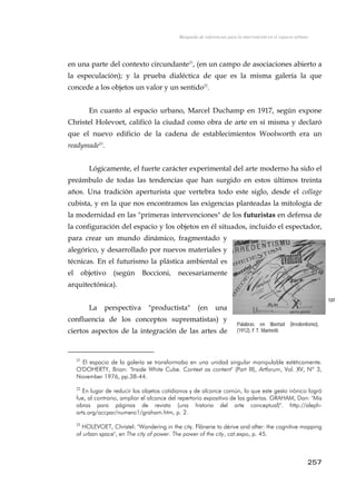 Búsqueda de referencias para la intervención en el espacio urbano
en una parte del contexto circundante21
, (en un campo de asociaciones abierto a
la especulación); y la prueba dialéctica de que es la misma galería la que
concede a los objetos un valor y un sentido22
.
En cuanto al espacio urbano, Marcel Duchamp en 1917, según expone
Christel Holevoet, calificó la ciudad como obra de arte en sí misma y declaró
que el nuevo edificio de la cadena de establecimientos Woolworth era un
readymade23
.
Lógicamente, el fuerte carácter experimental del arte moderno ha sido el
preámbulo de todas las tendencias que han surgido en estos últimos treinta
años. Una tradición aperturista que vertebra todo este siglo, desde el collage
cubista, y en la que nos encontramos las exigencias planteadas la mitología de
la modernidad en las "primeras intervenciones" de los futuristas en defensa de
la configuración del espacio y los objetos en él situados, incluido el espectador,
para crear un mundo dinámico, fragmentado y
alegórico, y desarrollado por nuevos materiales y
técnicas. En el futurismo la plástica ambiental es
el objetivo (según Boccioni, necesariamente
arquitectónica).
La perspectiva "productista" (en una
confluencia de los conceptos suprematistas) y
ciertos aspectos de la integración de las artes de
137
Palabras en libertad (Irredentismo),
(1912), F.T. Marinetti.
21
El espacio de la galería se transformaba en una unidad singular manipulable estéticamente.
O'DOHERTY, Brian: "Inside White Cube. Context as content" (Part III), Artforum, Vol. XV, Nº 3,
November 1976, pp.38-44.
22
En lugar de reducir los objetos cotidianos y de alcance común, lo que este gesto irónico logró
fue, al contrario, ampliar el alcance del repertorio expositivo de las galerías. GRAHAM, Dan: "Mis
obras para páginas de revista (una historia del arte conceptual)". http://aleph-
arts.org/accpar/numero1/graham.htm, p. 2.
23
HOLEVOET, Christel: "Wandering in the city. Flânerie to dérive and after: the cognitive mapping
of urban space", en The city of power. The power of the city, cat.expo, p. 45.
257
 