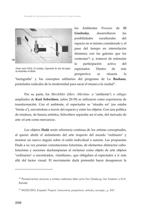 Búsqueda de referencias para la intervención en el espacio urbano
los Ambientes Prounen de El
Lissitzsky, desarrollaron las
posibilidades esculturales del
espacio en sí mismo considerado y el
paso del tiempo en interrelación
dinámica con las galerías que los
contenían24
; y, trataron de estimular
la participación activa del
espectador. Dentro de esta
perspectiva se situaría la
"factografía" y los conceptos utilitarios del programa de La Bauhaus,
postulados radicales de la modernidad para sacar el museo a la ciudad25
.
138
Proun room (1923), El Lissitzky. Exposición de arte del grupo
de noviembre en Berlín.
Por su parte, los Merzbilder (Merz -Merzbau- o "ambiente") o collages
ampliados de Kurt Schwitters, (años 20-39) se utilizaron como experiencia de
transformación. Con el ambiente, el espectador se "situaba en" (no estaba
"frente a"), moviéndose a través del espacio y entre los objetos. Con una política
de residuos, de basura artística, Schwitters separaba así el arte, del mercado de
arte -el arte como mercancía-.
Los objetos Dadá serán referencia contínua de los artistas conceptuales,
al querer abolir el aislamiento del arte respecto del mundo "ordinario" y
mostrar un nuevo ángulo sobre el estilo individual o autoría. Las propuestas
Dadá a su vez poseían connotaciones futuristas, de elementos abstractos cubo-
futuristas y nociones duchampianas al reclamar como objeto de arte objetos
"ordinarios" o encontrados, –familiares-, que obligaban al espectador a ir más
allá del factor visual. El movimiento dadá pretendió hacer desaparecer la
24
Planteamientos cercanos a artistas coetáneos tales como Van Doesburg, Van Easteren o G.th.
Rietveld.
25
WODICZKO, Krzyzstof: Projects. Instruments, proyections, vehicles, cat.expo., p. 347.
258
 