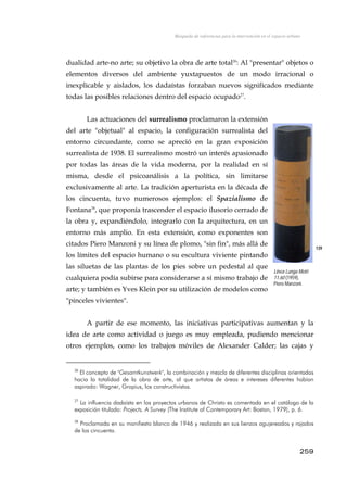 Búsqueda de referencias para la intervención en el espacio urbano
dualidad arte-no arte; su objetivo la obra de arte total26
: Al "presentar" objetos o
elementos diversos del ambiente yuxtapuestos de un modo irracional o
inexplicable y aislados, los dadaístas forzaban nuevos significados mediante
todas las posibles relaciones dentro del espacio ocupado27
.
Las actuaciones del surrealismo proclamaron la extensión
del arte "objetual" al espacio, la configuración surrealista del
entorno circundante, como se apreció en la gran exposición
surrealista de 1938. El surrealismo mostró un interés apasionado
por todas las áreas de la vida moderna, por la realidad en sí
misma, desde el psicoanálisis a la política, sin limitarse
exclusivamente al arte. La tradición aperturista en la década de
los cincuenta, tuvo numerosos ejemplos: el Spazialismo de
Fontana28
, que proponía trascender el espacio ilusorio cerrado de
la obra y, expandiéndolo, integrarlo con la arquitectura, en un
entorno más amplio. En esta extensión, como exponentes son
citados Piero Manzoni y su línea de plomo, "sin fin", más allá de
los límites del espacio humano o su escultura viviente pintando
las siluetas de las plantas de los pies sobre un pedestal al que
cualquiera podía subirse para considerarse a sí mismo trabajo de
arte; y también es Yves Klein por su utilización de modelos como
"pinceles vivientes".
139
Linea Lunga Metri
11.60 (1959),
Piero Manzoni.
A partir de ese momento, las iniciativas participativas aumentan y la
idea de arte como actividad o juego es muy empleada, pudiendo mencionar
otros ejemplos, como los trabajos móviles de Alexander Calder; las cajas y
26
El concepto de "Gesamtkunstwerk", la combinación y mezcla de diferentes disciplinas orientadas
hacia la totalidad de la obra de arte, al que artistas de áreas e intereses diferentes habían
aspirado: Wagner, Gropius, los constructivistas.
27
La influencia dadaísta en los proyectos urbanos de Christo es comentada en el catálogo de la
exposición titulado: Projects. A Survey (The Institute of Contemporary Art: Boston, 1979), p. 6.
28
Proclamada en su manifiesto blanco de 1946 y realizada en sus lienzos agujereados y rajados
de los cincuenta.
259
 