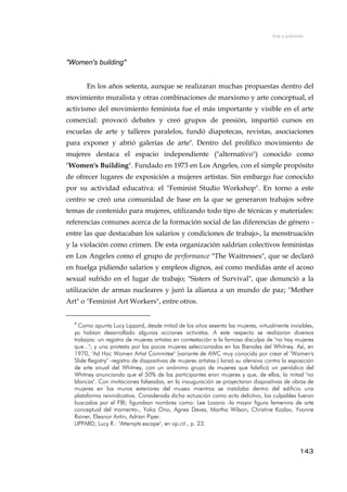 Arte y activismo
"Women's building"
En los años setenta, aunque se realizaran muchas propuestas dentro del
movimiento muralista y otras combinaciones de marxismo y arte conceptual, el
activismo del movimiento feminista fue el más importante y visible en el arte
comercial: provocó debates y creó grupos de presión, impartió cursos en
escuelas de arte y talleres paralelos, fundó diapotecas, revistas, asociaciones
para exponer y abrió galerías de arte9
. Dentro del prolífico movimiento de
mujeres destaca el espacio independiente ("alternativo") conocido como
"Women's Building". Fundado en 1973 en Los Angeles, con el simple propósito
de ofrecer lugares de exposición a mujeres artistas. Sin embargo fue conocido
por su actividad educativa: el "Feminist Studio Workshop". En torno a este
centro se creó una comunidad de base en la que se generaron trabajos sobre
temas de contenido para mujeres, utilizando todo tipo de técnicas y materiales:
referencias comunes acerca de la formación social de las diferencias de género -
entre las que destacaban los salarios y condiciones de trabajo-, la menstruación
y la violación como crimen. De esta organización saldrían colectivos feministas
en Los Angeles como el grupo de performance "The Waitresses", que se declaró
en huelga pidiendo salarios y empleos dignos, así como medidas ante el acoso
sexual sufrido en el lugar de trabajo; "Sisters of Survival", que denunció a la
utilización de armas nucleares y juró la alianza a un mundo de paz; "Mother
Art" o "Feminist Art Workers", entre otros.
9
Como apunta Lucy Lippard, desde mitad de los años sesenta las mujeres, virtualmente invisibles,
ya habían desarrollado algunas acciones activistas. A este respecto se realizaron diversos
trabajos: un registro de mujeres artistas en contestación a la famosa disculpa de "no hay mujeres
que..."; y una protesta por las pocas mujeres seleccionadas en las Bienales del Whitney. Así, en
1970, "Ad Hoc Women Artist Commitee" (variante de AWC muy conocida por crear el "Women's
Slide Registry" -registro de diapositivas de mujeres artistas-) lanzó su ofensiva contra la exposición
de arte anual del Whitney, con un anónimo grupo de mujeres que falsificó un periódico del
Whitney anunciando que el 50% de las participantes eran mujeres y que, de ellas, la mitad "no
blancas". Con invitaciones falseadas, en la inauguración se proyectaron diapositivas de obras de
mujeres en los muros exteriores del museo mientras se instalaba dentro del edificio una
plataforma reivindicativa. Considerada dicha actuación como acto delictivo, los culpables fueron
buscados por el FBI; figuraban nombres como: Lee Lozano -la mayor figura femenina de arte
conceptual del momento-, Yoko Ono, Agnes Deves, Martha Wilson, Christine Kozlov, Yvonne
Rainer, Eleanor Antin, Adrian Piper.
LIPPARD, Lucy R.: "Attempts escape", en op.cit., p. 23.
143
 