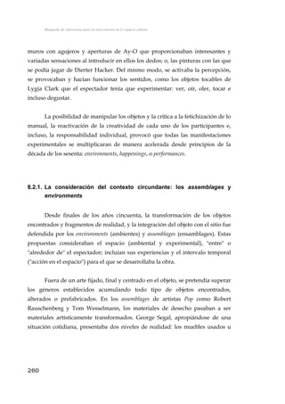 Búsqueda de referencias para la intervención en el espacio urbano
muros con agujeros y aperturas de Ay-O que proporcionaban interesantes y
variadas sensaciones al introducir en ellos los dedos; o, las pinturas con las que
se podía jugar de Dierter Hacker. Del mismo modo, se activaba la percepción,
se provocaban y hacían funcionar los sentidos, como los objetos tocables de
Lygia Clark que el espectador tenía que experimentar: ver, oír, oler, tocar e
incluso degustar.
La posibilidad de manipular los objetos y la crítica a la fetichización de lo
manual, la reactivación de la creatividad de cada uno de los participantes e,
incluso, la responsabilidad individual, provocó que todas las manifestaciones
experimentales se multiplicaran de manera acelerada desde principios de la
década de los sesenta: environments, happenings, o performances.
8.2.1. La consideración del contexto circundante: los assemblages y
environments
Desde finales de los años cincuenta, la transformación de los objetos
encontrados y fragmentos de realidad, y la integración del objeto con el sitio fue
defendida por los environments (ambientes) y assemblages (ensamblages). Estas
propuestas consideraban el espacio (ambiental y experimental), "entre" o
"alrededor de" el espectador; incluían sus experiencias y el intervalo temporal
("acción en el espacio") para el que se desarrollaba la obra.
Fuera de un arte fijado, final y centrado en el objeto, se pretendía superar
los géneros establecidos acumulando todo tipo de objetos encontrados,
alterados o prefabricados. En los assemblages de artistas Pop como Robert
Rauschenberg y Tom Wesselmann, los materiales de desecho pasaban a ser
materiales artísticamente transformados. George Segal, apropiándose de una
situación cotidiana, presentaba dos niveles de realidad: los muebles usados u
260
 
