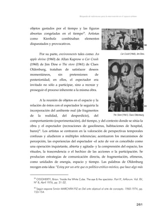 Búsqueda de referencias para la intervención en el espacio urbano
objetos gastados por el tiempo y las figuras
absortas congeladas en el tiempo29
. Artistas
como Kienholz combinaban elementos
disparatados y provocativos. 140
Por su parte, environments tales como: An
apple shrine (1960) de Allan Kaprow o Car Crash
(1960) de Jim Dine o The store (1961) de Claes
Oldenburg, trataban de satisfacer deseos
momentáneos, sin pretensiones de
posterioridad; en ellos, el espectador era
invitado no sólo a participar, sino a recrear y
proseguir el proceso inherente a la misma obra.
Car Crash (1960), Jim Dine.
A la reunión de objetos en el espacio y la
relación de éstos con el espectador le seguiría la
incorporación del ambiente real (de fragmentos
de la realidad, del desperdicio), del
comportamiento (experimentación), del tiempo, y del contexto donde se sitúa la
obra y el espectador (recreaciones de gasolineras, habitaciones de hospital,
bares)30
. Los artistas se centraron en la valoración de perspectivas temporales
confusas y aludieron a múltiples referencias; acentuaron los mecanismos de
percepción, las experiencias del espectador -el acto de ver es concebido como
una operación inquietante, abierta y agitada- y la comprensión del espacio, los
rituales, la trascendencia o el hechizo de las acciones o la participación. Se
producían estrategias de comunicación directa, de fragmentación, efímeras,
como unidades de energía, espacio y tiempo. Las palabras de Oldenburg
recogen esta idea: "Estoy por un arte que es político-erótico-místico, que hace algo más
141
The Store (1961), Claes Oldenburg.
29
O'DOHERTY, Brian: "Inside the White Cube. The eye & the spectator. Part II", Artforum. Vol. XV,
Nº 8, Abril 1976, pp. 31-32.
30
Según expone Simón MARCHÁN FIZ en Del arte objetual al arte de concepto. 1960-1974, pp.
153-154.
261
 