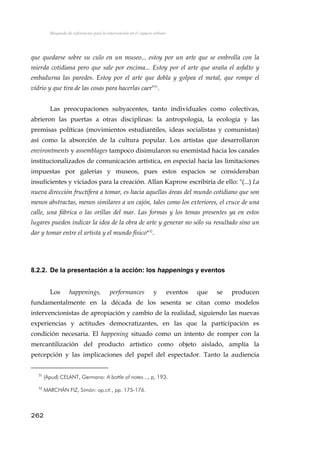 Búsqueda de referencias para la intervención en el espacio urbano
que quedarse sobre su culo en un museo... estoy por un arte que se embrolla con la
mierda cotidiana pero que sale por encima... Estoy por el arte que araña el asfalto y
embadurna las paredes. Estoy por el arte que dobla y golpea el metal, que rompe el
vídrio y que tira de las cosas para hacerlas caer"31
.
Las preocupaciones subyacentes, tanto individuales como colectivas,
abrieron las puertas a otras disciplinas: la antropología, la ecología y las
premisas políticas (movimientos estudiantiles, ideas socialistas y comunistas)
así como la absorción de la cultura popular. Los artistas que desarrollaron
environtments y assemblages tampoco disimularon su enemistad hacia los canales
institucionalizados de comunicación artística, en especial hacia las limitaciones
impuestas por galerías y museos, pues estos espacios se consideraban
insuficientes y viciados para la creación. Allan Kaprow escribiría de ello: "(...) La
nueva dirección fructífera a tomar, es hacia aquellas áreas del mundo cotidiano que son
menos abstractas, menos similares a un cajón, tales como los exteriores, el cruce de una
calle, una fábrica o las orillas del mar. Las formas y los temas presentes ya en estos
lugares pueden indicar la idea de la obra de arte y generar no sólo su resultado sino un
dar y tomar entre el artista y el mundo físico"32
.
8.2.2. De la presentación a la acción: los happenings y eventos
Los happenings, performances y eventos que se producen
fundamentalmente en la década de los sesenta se citan como modelos
intervencionistas de apropiación y cambio de la realidad, siguiendo las nuevas
experiencias y actitudes democratizantes, en las que la participación es
condición necesaria. El happening situado como un intento de romper con la
mercantilización del producto artístico como objeto aislado, amplía la
percepción y las implicaciones del papel del espectador. Tanto la audiencia
31
(Apud) CELANT, Germano: A bottle of notes..., p, 193.
32
MARCHÁN FIZ, Simón: op.cit., pp. 175-176.
262
 