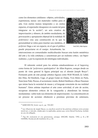 Búsqueda de referencias para la intervención en el espacio urbano
como los elementos cotidianos –objetos, actividades,
experiencias, tareas- son materiales viables para el
arte. Con ciertos tramos temporales y en ciertos
espacios, el espectador desaparece en cuanto tal para
integrarse en la acción33
; un acto creativo de
improvisación y efímero, de ámbito neodadaísta, de
provocación y apropiación objetual de la realidad. El
performance crea una construcción en la que la
personalidad se retira para insertar una metáfora, el
performer llega a ser un espacio, en el que el público
puede proyectarse en el cuerpo. Actualmente, las
intervenciones en comunidades multiculturales buscan esta fusión metafórica
del arte y la vida cotidiana; y caracterizan por un realismo crítico, -un hiper-
realismo-, y por la exposición de mitologías individuales.
142
Yard (1961), Allan Kaprow.
El referente central para los artistas estadounidenses es el happening
como forma de "performance participativo" de Allan Kaprow, aunque desde un
punto de vista general la figura principal sea el alemán Joseph Beuys34
.
Formarán parte de este paisaje artístico figuras como Wolf Wostell, J.J. Lebel,
Jim Dine, Ed Kienholz, Cage, el grupo Gutai en Osaka, Yves Klein en París,
Nam June Paik, Fluxus, el accionismo vienés, Robert Smithson o Bruce Nauman
que miran hacia la sociedad de masas y al lenguaje consciente de esa realidad
humana35
. Estos artistas impulsan el arte como actividad, el arte de acción,
recuperan elementos críticos de la vanguardia y abandonan las formas
neodadaístas –sobre todo sus elementos de improvisación-. La concentración en
un proceso de acciones obedecerá a premisas previstas de antemano,
33
MARCHÁN FIZ, Simón: op.cit., pp. 193-207.
34
Las influencias de Joseph Beuys y su escultura social en las prácticas artísticas como proceso
social son, a menudo, citadas pero no explicadas, parece que, como Marcel Duchamp, también
es una cita obligada.
35
Pop Art: evoluzione di una generazione, cat.expo. MNCARS: Madrid, 1992, p. 8 y DE
OLIVEIRA, Nicolas (et alt) Installation Art, p. 20.
263
 