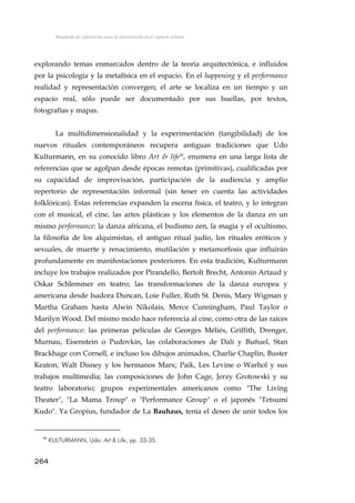 Búsqueda de referencias para la intervención en el espacio urbano
explorando temas enmarcados dentro de la teoría arquitectónica, e influidos
por la psicología y la metafísica en el espacio. En el happening y el performance
realidad y representación convergen; el arte se localiza en un tiempo y un
espacio real, sólo puede ser documentado por sus huellas, por textos,
fotografías y mapas.
La multidimensionalidad y la experimentación (tangibilidad) de los
nuevos rituales contemporáneos recupera antiguas tradiciones que Udo
Kulturmann, en su conocido libro Art & life36
, enumera en una larga lista de
referencias que se agolpan desde épocas remotas (primitivas), cualificadas por
su capacidad de improvisación, participación de la audiencia y amplio
repertorio de representación informal (sin tener en cuenta las actividades
folklóricas). Estas referencias expanden la escena física, el teatro, y lo integran
con el musical, el cine, las artes plásticas y los elementos de la danza en un
mismo performance: la danza africana, el budismo zen, la magia y el ocultismo,
la filosofía de los alquimistas, el antiguo ritual judío, los rituales eróticos y
sexuales, de muerte y renacimiento, mutilación y metamorfosis que influirán
profundamente en manifestaciones posteriores. En esta tradición, Kulturmann
incluye los trabajos realizados por Pirandello, Bertolt Brecht, Antonin Artaud y
Oskar Schlemmer en teatro; las transformaciones de la danza europea y
americana desde Isadora Duncan, Loie Fuller, Ruth St. Denis, Mary Wigman y
Martha Graham hasta Alwin Nikolais, Merce Cunningham, Paul Taylor o
Marilyn Wood. Del mismo modo hace referencia al cine, como otra de las raíces
del performance: las primeras películas de Georges Méliés, Griffith, Drenger,
Murnau, Eisenstein o Pudovkin, las colaboraciones de Dalí y Buñuel, Stan
Brackhage con Cornell, e incluso los dibujos animados, Charlie Chaplin, Buster
Keaton, Walt Disney y los hermanos Marx; Paik, Les Levine o Warhol y sus
trabajos multimedia; las composiciones de John Cage, Jerzy Grotowski y su
teatro laboratorio; grupos experimentales americanos como "The Living
Theater", "La Mama Troup" o "Performance Group" o el japonés "Tetsumi
Kudo". Ya Gropius, fundador de La Bauhaus, tenía el deseo de unir todos los
36
KULTURMANN, Udo: Art & Life, pp. 33-35.
264
 