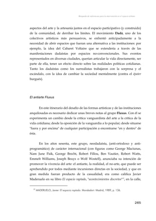 Búsqueda de referencias para la intervención en el espacio urbano
aspectos del arte y la artesanía juntos en el espacio participativo (y construido)
de la comunidad, de derribar los límites. El movimiento Dadá, uno de los
colectivos artísticos más persuasivos, se enfrentó anticipadamente a la
necesidad de abrir espacios que fueran una alternativa a las instituciones: por
ejemplo, la idea del Cabaret Voltaire que se extendería a través de las
manifestaciones dadaístas por espacios no-convencionales. Sus eventos
representados en diversas ciudades, querían articular la vida directamente, ser
parte de ella, tener un efecto directo sobre las realidades políticas cotidianas.
Tanto los dadaístas como los surrealistas trabajaron con la sorpresa y el
escándalo, con la idea de cambiar la sociedad mentalmente (contra el épater
burgués).
El antiarte Fluxus
En este itinerario del desafío de las formas artísticas y de las instituciones
anquilosadas es necesario dedicar unas breves notas al grupo Fluxus. Con él se
experimenta un cambio desde la crítica vanguardista del arte a la crítica de la
vida cotidiana; desde la oposición de la vanguardia a lo popular; desde situarse
"fuera y por encima" de cualquier participación a encontrarse "en y dentro" de
ésta.
En los años sesenta, este grupo, neodadaísta, (anti-ortodoxo y anti-
programático) de carácter internacional (con figuras como George Maciunas,
Nam June Paik, George Brecht, Robert Fillou, Ben Vautier, Robert Watts,
Emmelt Williams, Joseph Beuys o Wolf Wostell), anunciaba su intención de
promover la vivencia del arte: el antiarte, la realidad, el no-arte, que puede ser
aprehendido por todos mediante incursiones directas en la sociedad, y que en
gran medida fueran producto de la casualidad; era como califica Javier
Maderuelo en su libro El espacio raptado, "acontecimientos discretos"37
, en la calle,
37
MADERUELO, Javier: El espacio raptado. Mondadori: Madrid, 1989, p. 136.
265
 