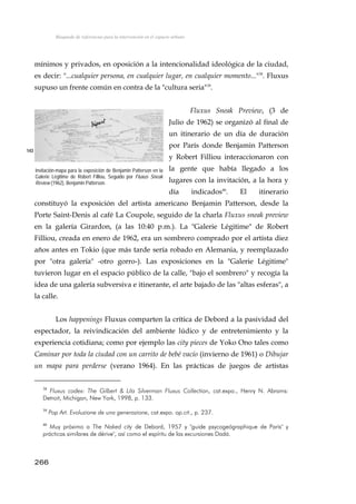Búsqueda de referencias para la intervención en el espacio urbano
mínimos y privados, en oposición a la intencionalidad ideológica de la ciudad,
es decir: "...cualquier persona, en cualquier lugar, en cualquier momento..."38
. Fluxus
supuso un frente común en contra de la "cultura seria"39
.
Fluxus Sneak Preview, (3 de
Julio de 1962) se organizó al final de
un itinerario de un día de duración
por París donde Benjamin Patterson
y Robert Filliou interaccionaron con
la gente que había llegado a los
lugares con la invitación, a la hora y
día indicados40
. El itinerario
constituyó la exposición del artista americano Benjamin Patterson, desde la
Porte Saint-Denis al café La Coupole, seguido de la charla Fluxus sneak preview
en la galería Girardon, (a las 10:40 p.m.). La "Galerie Légitime" de Robert
Filliou, creada en enero de 1962, era un sombrero comprado por el artista diez
años antes en Tokio (que más tarde sería robado en Alemania, y reemplazado
por "otra galería" -otro gorro-). Las exposiciones en la "Galerie Légitime"
tuvieron lugar en el espacio público de la calle, "bajo el sombrero" y recogía la
idea de una galería subversiva e itinerante, el arte bajado de las "altas esferas", a
la calle.
143
Invitación-mapa para la exposición de Benjamin Patterson en la
Galerie Légitime de Robert Filliou, Seguido por Fluxus Sneak
Review (1962), Benjamin Patterson.
Los happenings Fluxus comparten la crítica de Debord a la pasividad del
espectador, la reivindicación del ambiente lúdico y de entretenimiento y la
experiencia cotidiana; como por ejemplo las city pieces de Yoko Ono tales como
Caminar por toda la ciudad con un carrito de bebé vacío (invierno de 1961) o Dibujar
un mapa para perderse (verano 1964). En las prácticas de juegos de artistas
38
Fluxus codex: The Gilbert & Lila Silverman Fluxus Collection, cat.expo., Henry N. Abrams:
Detroit, Michigan, New York, 1998, p. 133.
39
Pop Art. Evoluzione de una generazione, cat.expo. op.cit., p. 237.
40
Muy próximo a The Naked city de Debord, 1957 y "guide psycogeógraphique de París" y
prácticas similares de dérive", así como el espíritu de las excursiones Dadá.
266
 