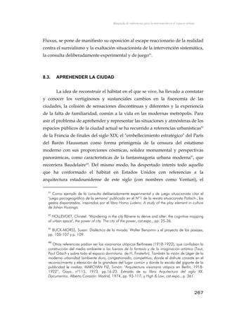 Búsqueda de referencias para la intervención en el espacio urbano
Fluxus, se pone de manifiesto su oposición al escape reaccionario de la realidad
contra el surrealismo y la exaltación situacionista de la intervención sistemática,
la consulta deliberadamente experimental y de juego41
.
8.3. APREHENDER LA CIUDAD
La idea de reconstruir el hábitat en el que se vive, ha llevado a constatar
y conocer los vertiginosos y sustanciales cambios en la fisonomía de las
ciudades, la colisión de sensaciones discontínuas y diferentes y la experiencia
de la falta de familiaridad, común a la vida en las modernas metrópolis. Para
asir el problema de aprehender y representar las situaciones y atmósferas de los
espacios públicos de la ciudad actual se ha recurrido a referencias urbanísticas42
de la Francia de finales del siglo XIX; el "embellecimiento estratégico" del París
del Barón Haussman como forma primigenia de la censura del estatismo
moderno con sus proporciones cósmicas, solidez monumental y perspectivas
panorámicas, como características de la fantasmagoría urbana moderna43
, que
recorriera Baudelaire44
. Del mismo modo, ha despertado interés todo aquello
que ha conformado el hábitat en Estados Unidos con referencias a la
arquitectura estadounidense de este siglo (con nombres como Venturi), el
41
Como ejemplo de la consulta deliberadamente experimental y de juego situacionista citar el
"juego psicogeográfico de la semana" publicado en el Nº1 de la revista situacionista Potlach-, los
gestos disparatados, inspirados por el libro Homo Ludens: A study of the play element in culture
de Johan Huizinga.
42
HOLLEVOET, Christel: "Wandering in the city flânerie to dérive and after: the cognitive mapping
of urban space", the power of city. The city of the power, cat.expo., pp. 25-36.
43
BUCK-MORSS, Susan: Dialéctica de la mirada. Walter Benjamin y el proyecto de los pasajes,
pp. 105-107 y p. 109.
44
Otras referencias podían ser los visionarios utópicos Berlineses (1918-1922), que confiaban la
construcción del medio ambiente a las fuerzas de la fantasía y de la imaginación artística (Taut,
Paul Gösch y sobre todo el espacio dormitorio de H. Finsterlin). También la visión de Léger de la
moderna urbanidad (ambiente duro, congestionado, competitivo, donde el disfrute consiste en el
reconocimiento y elevación de la grandeza del lugar común y donde la escala del gigante de la
publicidad le rivaliza. MARCHÁN FIZ, Simón: "Arquitectura visionaria utópica en Berlín, 1918-
1922”, Goya, nº115, 1973. pp.16-23. Extraída de su libro Arquitectura del siglo XX.
Documentos. Alberto Corazón: Madrid, 1974, pp. 93-117; y High & Low, cat.expo., p. 361.
267
 