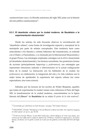 Búsqueda de referencias para la intervención en el espacio urbano
constructivismo ruso y la filosofía americana del siglo XIX, junto con la historia
del arte público estadounidense45
.
8.3.1. El deambular urbano por la ciudad moderna: de Baudelaire a la
experimentación situacionista46
Desde los setenta, ha sido frecuente observar la reivindicación del
"deambular urbano", como forma de investigación espacial y conceptual de la
metrópolis por parte de artistas conceptuales. Esta tendencia tiene como
antecedentes a los literatos y artistas bohemios del romanticismo, se extiende
con el Dadá y el Surrealismo, y es retomado por la Internacional Situacionista y
el grupo Fluxus. Las estrategias empleadas comulgan con la dérive situacionista
(el deambular aleatoriamente) y las técnicas surrealistas. Sus posteriores formas
de acciones (principalmente happenings y performances), son estrategias que
representan intrusiones radicales e intervenciones en la actual configuración
física de la ciudad. La interacción con los habitantes de la ciudad, los
performances en colaboración, la integración del arte y la vida cotidiana son la
mejor forma de aprehender la experiencia del espacio urbano (no como
espectadores, sino como actores).
Influidos por las lecturas de los escritos de Walter Benjamin, aquellos
que tratan de experimentar la ciudad, toman como referencia el París del Siglo
XIX, la transformación de la ciudad moderna, concentrándose en la figura
literaria del flâneur47
de Baudelaire de su relato El pintor de la vida moderna48
.
45
Comentado por Julie Brown en Siah Armajani, cat.expo. The Hudson Museum.
46
HOLLEVOET, Christel: "Wandering in the city flânerie to dérive and after: the cognitive mapping
of urban space", en op.cit., pp. 25-36.
47
El término francés "flâneur" es de difícil traducción; intenta designar al mirón que pasea, que
camina por las calles de la ciudad sin destino fijo. El flâneur mantiene la separación y, al mismo
tiempo, el abrazo con la gente cuando se mueve por las galerías comerciales del París del Siglo
XIX.
268
 
