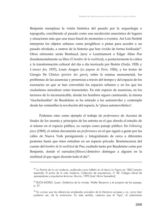 Búsqueda de referencias para la intervención en el espacio urbano
Benjamin reemplaza la visión histórica del pasado por la arqueología o
topografía, concibiendo al pasado como una recolección anacrónica de lugares
y situaciones más que una traza lineal de momentos o eventos. Así Lois Nesbitt
interpreta los objetos urbanos como jeroglíficos o pistas para acceder a un
pasado olvidado, a rastros de la historia que han vivido de forma fosilizada49
.
Otros referentes serán Rimbaud, Jarry o Lautréamont o Edgar Allan Poe
(fundamentalmente su libro El hombre de la multitud), o posteriormente la crítica
y la transformación cultural del día a día teorizada por Bretón (Nadja, 1928; y
L'amour fou, 1937), Louis Aragon (Le paysan de París, 1926), y los textos de
Giorgio De Chirico (peintre des gares), sobre la estatua monumental, los
problemas de las ausencias y presencias a través del tiempo y del espacio de los
escenarios en que se han convertido los espacios urbanos y en los que los
ciudadanos merodean como transeúntes. En este espacio de ausencias, en los
terrenos de lo incomunicable, donde los hombres siguen caminando, la misma
"muchedumbre" de Baudelaire se ha retirado a los automóviles y contempla
desde las ventanillas la revolución del espacio, la "plaza automovilística".
Podemos citar como ejemplo el trabajo de performance de Acconci de
finales de los sesenta y principios de los setenta en el que aborda el estudio de
sí mismo en el espacio público, su cuerpo como paisaje público. En Following
piece (1969), el artista documenta un performance en el que siguió a gente por las
calles de Nueva York persiguiendo y fotografiando de cerca a diferentes
peatones hasta que éstos entraban en un espacio privado. Reminiscencia del
cuento del hombre de la multitud de Poe, exaltado tanto por Baudelaire como por
Benjamin, donde el narrador/flâneur/detective distingue a alguien en la
multitud al que sigue durante todo el día50
.
48
Le Peintre de la vie moderne, publicado como folletín en el diario Le Figaro en 1863 (versión
española: El pintor de la vida moderna. Colección de arquitectura, nº 30. Colegio oficial de
aparejadores y arquitectos técnicos: Murcia, 1995 (trad. Alcira Saavedra)).
49
BUCK-MORSS, Susan: Dialéctica de la mirada. Walter Benjamin y el proyecto de los pasajes,
p. 57.
50
Es curioso que las referencias empleadas procedan de la literatura europea y no, como bien
pudieran ser, de la americana. En este sentido, creemos que el "lopo", el aislamiento
269
 