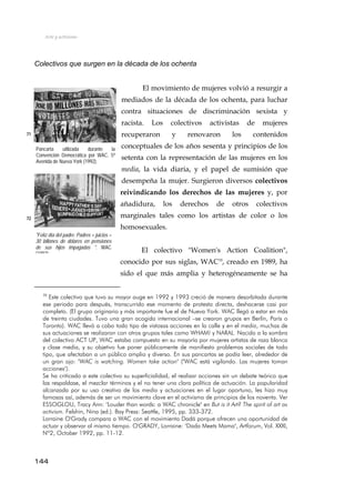 Arte y activismo
Colectivos que surgen en la década de los ochenta
El movimiento de mujeres volvió a resurgir a
mediados de la década de los ochenta, para luchar
contra situaciones de discriminación sexista y
racista. Los colectivos activistas de mujeres
recuperaron y renovaron los contenidos
conceptuales de los años sesenta y principios de los
setenta con la representación de las mujeres en los
media, la vida diaria, y el papel de sumisión que
desempeña la mujer. Surgieron diversos colectivos
reivindicando los derechos de las mujeres y, por
añadidura, los derechos de otros colectivos
marginales tales como los artistas de color o los
homosexuales.
71
Pancarta utilizada durante la
Convención Democrática por WAC. 5ª
Avenida de Nueva York (1992).
72
"Felíz día del padre. Padres + juicios =
30 billones de dólares en pensiones
de sus hijos impagadas ". WAC
(1992)
El colectivo "Women's Action Coalition",
conocido por sus siglas, WAC10
, creado en 1989, ha
sido el que más amplia y heterogéneamente se ha
10
Este colectivo que tuvo su mayor auge en 1992 y 1993 creció de manera desorbitada durante
ese periodo para después, transcurrido ese momento de protesta directa, deshacerse casi por
completo. (El grupo originario y más importante fue el de Nueva York. WAC llegó a estar en más
de treinta ciudades. Tuvo una gran acogida internacional –se crearon grupos en Berlín, París o
Toronto). WAC llevó a cabo todo tipo de vistosas acciones en la calle y en el media, muchas de
sus actuaciones se realizaron con otros grupos tales como WHAM! y NARAL. Nacido a la sombra
del colectivo ACT UP, WAC estaba compuesto en su mayoría por mujeres artistas de raza blanca
y clase media, y su objetivo fue poner públicamente de manifiesto problemas sociales de todo
tipo, que afectaban a un público amplio y diverso. En sus pancartas se podía leer, alrededor de
un gran ojo: "WAC is watching. Women take action" ("WAC está vigilando. Las mujeres toman
acciones").
Se ha criticado a este colectivo su superficialidad, el realizar acciones sin un debate teórico que
las respaldase, el mezclar términos y el no tener una clara política de actuación. La popularidad
alcanzada por su uso creativo de los media y actuaciones en el lugar oportuno, les hizo muy
famosas así, además de ser un movimiento clave en el activismo de principios de los noventa. Ver
ESSOGLOU, Tracy Ann: "Louder than words: a WAC chronicle" en But is it Art? The spirit of art as
activism. Felshin, Nina (ed.). Bay Press: Seattle, 1995, pp. 333-372.
Lorraine O'Grady compara a WAC con el movimiento Dadá porque ofrecen una oportunidad de
actuar y observar al mismo tiempo. O'GRADY, Lorraine: "Dada Meets Mama", Artforum, Vol. XXXI,
Nº2, October 1992, pp. 11-12.
144
 