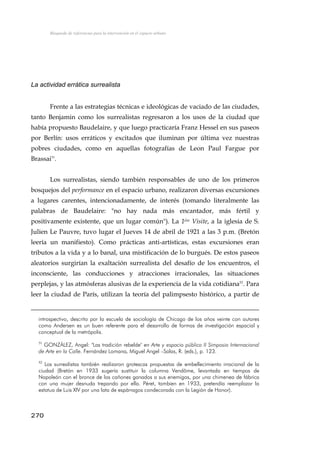 Búsqueda de referencias para la intervención en el espacio urbano
La actividad errática surrealista
Frente a las estrategias técnicas e ideológicas de vaciado de las ciudades,
tanto Benjamin como los surrealistas regresaron a los usos de la ciudad que
había propuesto Baudelaire, y que luego practicaría Franz Hessel en sus paseos
por Berlín: usos erráticos y excitados que iluminan por última vez nuestras
pobres ciudades, como en aquellas fotografías de Leon Paul Fargue por
Brassai51
.
Los surrealistas, siendo también responsables de uno de los primeros
bosquejos del performance en el espacio urbano, realizaron diversas excursiones
a lugares carentes, intencionadamente, de interés (tomando literalmente las
palabras de Baudelaire: "no hay nada más encantador, más fértil y
positivamente existente, que un lugar común"). La 1ére Visite, a la iglesia de S.
Julien Le Pauvre, tuvo lugar el Jueves 14 de abril de 1921 a las 3 p.m. (Bretón
leería un manifiesto). Como prácticas anti-artísticas, estas excursiones eran
tributos a la vida y a lo banal, una mistificación de lo burgués. De estos paseos
aleatorios surgirían la exaltación surrealista del desafío de los encuentros, el
inconsciente, las conducciones y atracciones irracionales, las situaciones
perplejas, y las atmósferas alusivas de la experiencia de la vida cotidiana52
. Para
leer la ciudad de París, utilizan la teoría del palimpsesto histórico, a partir de
introspectivo, descrito por la escuela de sociología de Chicago de los años veinte con autores
como Andersen es un buen referente para el desarrollo de formas de investigación espacial y
conceptual de la metrópolis.
51
GONZÁLEZ, Angel: "Las tradición rebelde" en Arte y espacio público II Simposio Internacional
de Arte en la Calle. Fernández Lomana, Miguel Angel –Salas, R. (eds.), p. 123.
52
Los surrealistas también realizaron grotescas propuestas de embellecimiento irracional de la
ciudad (Bretón en 1933 sugería sustituir la columna Vendôme, levantada en tiempos de
Napoleón con el bronce de los cañones ganados a sus enemigos, por una chimenea de fábrica
con una mujer desnuda trepando por ella. Péret, tambien en 1933, pretendía reemplazar la
estatua de Luis XIV por una lata de espárragos condecorada con la Legión de Honor).
270
 