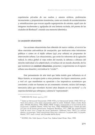 Búsqueda de referencias para la intervención en el espacio urbano
experiencias privadas de sus sueños y amores eróticos, preferencias
inconscientes y proposiciones transitorias, como un cúmulo de acontecimientos
y estratificaciones que evocan aquella superposición de estratos, aquél caos de
imágenes incoherentes y agolpadas de una fantasía excitada, del poema de las
ciudades de Rimbaud53
; creando una memoria laberíntica.
La usurpación situacionista
Las acciones situacionistas han obtenido de nuevo validez, al revivir las
ideas marxistas anti-estéticas de usurpación, que motivaron estas intrusiones
públicas o cortes en el tejido urbano (agit prop urbano) en propuestas de
intervención urbana. Los situacionistas, que serán los referentes de la agitación
radical, la crítica global al viejo orden del mundo, la defensa a ultranza del
derecho individual a la subjetividad y el rechazo de un mundo aburrido; de los
que insistieron en construir situaciones, presentar y experimentar en el espacio
urbano una situación y reivindicar lo "vivido"54
.
Este pensamiento de arte total que había tenido gran influencia en el
Mayo francés, se recupera junto a otras protestas -los hippies americanos, punks
o mail art- que manifiestan su oposición a los imperativos económicos que
convierten a todo ser humano en un cronómetro viviente, esclavo del tiempo,
mercancía (idea que recordará Acconci años después en sus escritos)55
y a la
espectacularidad que sobrepasa y adorna lo "representado".
53
MARCHÁN FIZ, Simón: op.cit, p. 317.
54
Sobre La Internacional Situacionista (1958-1972) y la Internacional Letrista (1952-1957) ver:
Teoría de la deriva y otros textos situacionistas sobre la ciudad. Andreotti, Libero y Costa, Xavier
(eds.). MACBA: Barcelona, 1996; VIÈNET, RENÉ: Enrages y situacionistas en el movimiento de las
ocupaciones. Castellote: Madrid, 1978 (1ªed. París, 1968); VANEIGEM, Raoul: Tratado del saber
vivir para uso de jóvenes generaciones. Anagrama: Barcelona, 1977, 1988. (ed. original Original
Traité de savoir vivre à l'usage des jeunes générations: Gallimard, París, 1967) y La creación
abierta y sus enemigos. Textos situacionistas sobre arte y urbanismo. La piqueta (eds.). La piqueta:
Madrid, 1977. (trad. e introd. Julio González del Río Roms).
55
ACONCI, Vito: Public Space in Private Time. Galerie Hubert Winter: Wien, 1992.
271
 