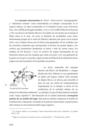 Búsqueda de referencias para la intervención en el espacio urbano
Los conceptos situacionistas de "dérive", "détournement", "psicogeografía"
y "urbanismo unitario" serán desarrollados en trabajos conceptuales en el
espacio urbano, en obras comentadas en el Capítulo Cuarto como Alternative
Piece, París (1970) de Douglas Huebler, I met y I went (1968-1972) de On Kawara
o This way Brouwn de Stanley Brouwn. El empleo de una técnica tan asociada al
Dadá como es el azar, así como el elemento de posibilidad como factor
determinante propio de la visión de Debord, relaciona esta pieza con la noción
dérive, con el dejarse llevar por el relieve psicogeográfico de las ciudades, por
las corrientes constantes que corresponden al terreno, los puntos fijados y los
vértices que fuertemente desalientan al entrar o salir de ciertas zonas. Los
trabajos de On Kawara I went, un archivo de mapas fotocopiados de sus
itinerarios diarios por las ciudades que visitó, así como I met, una grabación de
la gente con la que se encontró, siguen la idea de Debord de la utilización de los
mapas así como la práctica de los posibles encuentros.
La dérive, desarrollo del concepto
literario del flânerie de Baudelaire y Aragon
ideado por Guy Debord, es una aprehensión
no óptica del espacio urbano. Este concepto
de dejarse llevar a la deriva, para describir el
paso de uno (su modo de comportamiento
experimental en el tiempo) a través de las
condiciones de la sociedad urbana, de un
número de diferentes ambientes56
, se anticipó a lo que Fredric Jameson acuñaría
como "mapa cognitivo"57
, des-alienación de la ciudad tradicional, reconquista
práctica de un sentido del lugar. Este proceso intenta compensar el sentido de
la dislocación y alienación, resumido en la práctica situacionista, al posicionarse
ellos mismos en el inconmensurable mapa cognitivo.
144
The naked city (1957), Guy Debord.
56
La creación abierta y sus enemigos. Textos situacionistas sobre arte y urbanismo. La piqueta
(ed.), p. 25.
57
Según se comenta en el capítulo cuarto, en el apartado 4.1. "El poder de la ciudad".
272
 