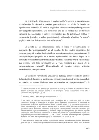 Búsqueda de referencias para la intervención en el espacio urbano
La práctica del détournement o tergiversación58
, supone la apropiación o
revitalización de elementos estéticos pre-existentes, con el fin de desviar su
significado o intención. El sentido original se pierde cuando queda organizado
otro conjunto significativo. Este método es uno de los modos más efectivos de
subvertir las ideologías y valores propagados por la publicidad política y
consumista (carteles o vallas publicitarias), utilizando añadidos "a mano",
graffiti o métodos de impresión más sofisticados59
.
La deuda de los situacionistas hacia el Dadá y el Surrealismo es
innegable. La "psicogeografía" es el estudio de los efectos específicos del
entorno geográfico sobre los individuos, conscientemente organizado o no. El
concepto de psicogeografía en sí mismo aparece como una salida lógica de la
literatura surrealista mediante la actuación directa sus emociones y su conducta
que permite una total revolución de la vida cotidiana por medio de la
experimentación cultural60
. Desarrollando el espíritu crítico, activista,
inconformista y emprendedor.
La teoría del "urbanismo unitario" es definida como "Teoría del empleo
del conjunto de las artes y técnicas que concurren en la construcción integral de
un medio, en unión dinámica con experiencias de comportamiento"61
. A
58
Uso situacionista de los medios que testimonia la usura y la pérdida de importancia de las
esferas culturales. La creación abierta y sus enemigos. Textos situacionistas sobre arte y
urbanismo. La piqueta (ed.), p. 25.
59
WALKER, John A.: Art in the age of mass media, p. 132.
60
En 1953, el precursor situacionista Ivan Clitcheglow en su "formulario para un nuevo
urbanismo" recogió la exaltación de lo banal de los dadaístas, proclamando la necesidad de
contrarrestar la aburrida experimentación en las ciudades (trad.a.): "(...) donde la poesía de las
vallas publicitarias ya no era efectiva, en la que no se debería buscar, descubrir nuevos misterios
por medio de un deambular sistemático en el espacio urbano (dérive). Un nuevo urbanismo que
debería permitir jugar y experimentar, y favorecer juegos psicogeográficos, que debería suponer
una mejora sobre "el ridículo laberinto en el "Jardín des plantes" en cuya entrada está escrito: "los
juegos están prohibidos en el laberinto (...)". HOLLEVOET, Christel: "Wandering in the city flânerie
to dérive and after: the cognitive mapping of urban space", en op.cit., p. 16.
61
Esta teoría tuvo dentro de las filas situacionistas además de defensores grandes detractores
para los que la construcción y colaboración con aquello que se atacaba perdía todo el sentido
273
 