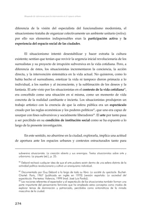 Búsqueda de referencias para la intervención en el espacio urbano
diferencia de la visión del especialista del funcionalismo modernista, el
situacionismo trataba de organizar colectivamente un ambiente unitario (mileu):
por ello sus elementos indispensables eran la participación activa y la
experiencia del espacio social de las ciudades.
El situacionismo intentó desestabilizar y hacer extraña la cultura
existente; sentían que tenían que revivir la urgencia inicial revolucionaria de los
surrealistas y su proyecto de irrupción subversiva en la vida cotidiana. Pero, a
diferencia de éstos, los situacionistas incrementaron la conciencia, la acción
directa, y la intervención sistemática en la vida actual. No quisieron, como lo
había hecho el surrealismo, estetizar la vida ni tampoco dieron primacía a lo
individual, a los sueños y al inconsciente, y la sublimación de los deseos y la
fantasía. El arte visto por los situacionistas en el contexto de la vida cotidiana62
,
era concebido como una situación en sí misma, como un momento de vida
concreta de la realidad cambiante e incierta. Los situacionistas produjeron un
trabajo artístico con la creencia de que la esfera pública era un espectáculo
creado por las reglas económicas y los poderes políticos63
, que uno era capaz de
usurpar con fines subversivos y socialmente liberadores64
. El arte por tanto pasa
a ser percibido en su condición de institución social como se ha expuesto a lo
largo de la presente investigación.
En este sentido, no aburrirse en la ciudad, explorarla, implica una actitud
de apertura ante los espacios urbanos y contextos estructurados tanto para
subversivo situacionista. La creación abierta y sus enemigos. Textos situacionistas sobre arte y
urbanismo. La piqueta (ed.), p. 25.
62
Debord rechazó cualquier idea de que el arte pudiera existir dentro de una esfera distinta de la
actividad política revolucionaria y cultivó un anarquismo individual.
63
Documentado por Guy Debord a lo largo de todo su libro: La société du spectacle. Buchet-
Chartel: París, 1967 (publicada en inglés en 1970) (versión española: La sociedad del
espectáculo. Pre-textos: Valencia, 1999 (trad. José Luis Pardo)).
64
Las nociones referentes al espectador y al espectáculo de los situacionistas también forman una
parte importante del pensamiento feminista que ha empleado estos conceptos como modos de
explorar temas de dominación y patriarcado, percibidos como sintomáticos de la mirada
masculina de la ciudad.
274
 