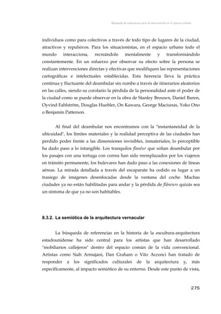 Búsqueda de referencias para la intervención en el espacio urbano
individuos como para colectivos a través de todo tipo de lugares de la ciudad,
atractivos y repulsivos. Para los situacionistas, en el espacio urbano todo el
mundo interacciona, recreándolo mentalmente y transformándolo
constantemente. En un esfuerzo por observar su efecto sobre la persona se
realizan intervenciones directas y efectivas que modifiquen las representaciones
cartográficas e intelectuales establecidas. Esta herencia lleva la práctica
contínua y fluctuante del deambular sin rumbo a través de itinerarios aleatorios
en las calles, siendo su corolario la pérdida de la personalidad ante el poder de
la ciudad como se puede observar en la obra de Stanley Brouwn, Daniel Buren,
Oyvind Fahlström, Douglas Huebler, On Kawara, George Maciunas, Yoko Ono
o Benjamin Patterson.
Al final del deambular nos encontramos con la "instantaneidad de la
ubicuidad", los límites materiales y la realidad perceptiva de las ciudades han
perdido poder frente a las dimensiones invisibles, inmateriales; lo perceptible
ha dado paso a lo intangible. Los tranquilos flanêur que solían deambular por
los pasajes con una tortuga con correa han sido reemplazados por los viajeros
en tránsito permanente, los bulevares han dado paso a las conexiones de líneas
aéreas. La mirada detallada a través del escaparate ha cedido su lugar a un
trasiego de imágenes desenfocadas desde la ventana del coche. Muchas
ciudades ya no están habilitadas para andar y la pérdida de flâneurs quizás sea
un síntoma de que ya no son habitables.
8.3.2. La semiótica de la arquitectura vernacular
La búsqueda de referencias en la historia de la escultura-arquitectura
estadounidense ha sido central para los artistas que han desarrollado
"mobiliarios callejeros" dentro del espacio común de la vida convencional.
Artistas como Siah Armajani, Dan Graham o Vito Acconci han tratado de
responder a los significados culturales de la arquitectura y, más
específicamente, al impacto semiótico de su entorno. Desde este punto de vista,
275
 