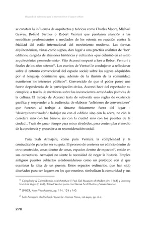 Búsqueda de referencias para la intervención en el espacio urbano
se constata la influencia de arquitectos y teóricos como Charles Moore, Michael
Graves, Roland Barthes o Robert Venturi que prestaron atención a las
semióticas predominantes a mediados de los setenta en reacción contra la
frialdad del estilo internacional del movimiento moderno. Las formas
arquitectónicas, vistas como signos, dan lugar a una práctica analítica de "leer"
edificios, cargada de alusiones históricas y culturales -que culminó en el estilo
arquitectónico posmodernista-. Vito Acconci empezó a leer a Robert Venturi a
finales de los años setenta65
. Los escritos de Venturi le condujeron a reflexionar
sobre el entorno convencional del espacio social; sobre los signos adquiridos
por el lenguaje dominante que, además de la ilusión de la comunidad,
mantienen los intereses públicos66
. Convencido de que el poder posee una
fuerte dependencia de la participación cívica, Acconci hace del espectador su
cómplice, a través de metáforas sobre las inconscientes actividades políticas de
la cultura. El trabajo de Acconci trata de subvertir esas reglas de existencia
pacífica y sorprender a la audiencia; de elaborar "colisiones de convenciones"
que fuerzan al trabajo a situarse físicamente fuera del lugar –
"desarquitecturizado"-: trabajar no con el edificio sino con la acera, no con la
carretera sino con los bancos, no con la ciudad sino con los puentes de la
ciudad... Trata de ganar tiempo para mirar alrededor, para contemplar el medio
de la conciencia y proceder a su reconsideración social.
Para Siah Armajani, como para Venturi, la complejidad y la
contradicción parecían ser su guía. El proceso de contener un edificio dentro de
otro construido, cosas dentro de cosas, espacios dentro de espacios67
, reside en
sus estructuras. Armajani no siente la necesidad de negar la historia. Emplea
antiguos puentes cubiertos estadounidenses como un prototipo con el que
examinar la idea de un puente. Estos espacios ordinarios, que han sido
diseñados para ser lugares en los que reunirse, simbolizan la comunidad y sus
65
Complexity & Contradiction in architecture (1ºed. Del Museum of Modern Art, 1966) y Learning
from Las Vegas (1967), Robert Venturi junto con Denise Scott Burton y Steven Izenour.
66
LINKER, Kate: Vito Acconci, pp. 114, 124 y 140.
67
Siah Armajani: Red School House for Thomas Paine, cat.expo, pp. 6-7.
276
 