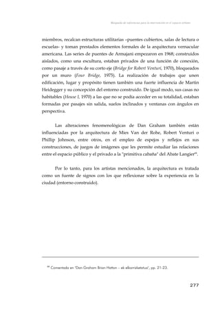 Búsqueda de referencias para la intervención en el espacio urbano
miembros, recalcan estructuras utilitarias –puentes cubiertos, salas de lectura o
escuelas- y toman prestados elementos formales de la arquitectura vernacular
americana. Las series de puentes de Armajani empezaron en 1968; construidos
aislados, como una escultura, estaban privados de una función de conexión,
como pasaje a través de su corto eje (Bridge for Robert Venturi, 1970), bloqueados
por un muro (Four Bridge, 1975). La realización de trabajos que unen
edificación, lugar y propósito tienen también una fuerte influencia de Martin
Heidegger y su concepción del entorno construido. De igual modo, sus casas no
habitables (House I, 1970) a las que no se podía acceder en su totalidad, estaban
formadas por pasajes sin salida, suelos inclinados y ventanas con ángulos en
perspectiva.
Las alteraciones fenomenológicas de Dan Graham también están
influenciadas por la arquitectura de Mies Van der Rohe, Robert Venturi o
Phillip Johnson, entre otros, en el empleo de espejos y reflejos en sus
construcciones, de juegos de imágenes que les permite estudiar las relaciones
entre el espacio público y el privado a la "primitiva cabaña" del Abate Langier68
.
Por lo tanto, para los artistas mencionados, la arquitectura es tratada
como un fuente de signos con los que reflexionar sobre la experiencia en la
ciudad (entorno construido).
68
Comentada en "Dan Graham Brian Hatton – ek elkarrizketatua", pp. 21-23.
277
 